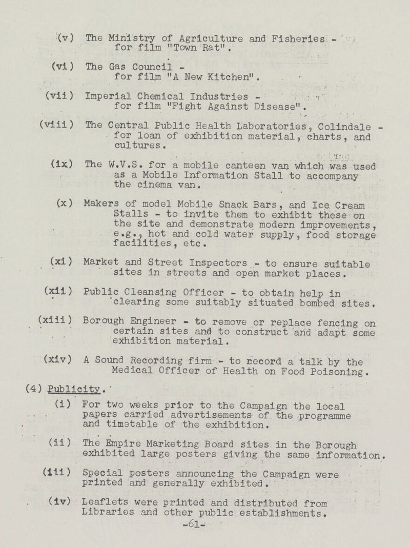 (v) The Ministry of Agriculture and Fisheries for film Town Rat. (vi) The Gas Council - for film A New Kitchen. (vii) Imperial Chemical Industries- for film Fight Against Disease. (viii) The Central Public Health Laboratories, Colindale for loan of exhibition material, charts, and cultures. (ix) The W.V.S. for a mobile canteen van which was used as a Mobile Information Stall to accompany the cinema van. (x) Makers of model Mobile Snack Bars, and Ice Cream Stalls - to invite them to exhibit these on the site and demonstrate modern Improvements, e.g., hot and cold water supply, food storage facilities, etc. (xi) Market and Street Inspectors - to ensure suitable sites in streets and open market places. (xii) Public Cleansing Officer - to obtain help in 'clearing some suitably situated bombed sites, (xiii) Borough Engineer - to remove or replace fencing on certain sites and to construct and adapt some exhibition material. (Xiv) A Sound Recording firm - to record a talk by the Medical Officer of Health on Food Poisoning. (4) Publicity. (i) For two weeks prior to the Campaign the local papers carried advertisements of the programme and timetable of the exhibition. (ii) The Empire Marketing Board sites in the Borough exhibited large posters giving the same information. (iii) Special posters announcing the Campaign were printed and generally exhibited. (iv) Leaflets were printed and distributed from Libraries and other public establishments. -61-