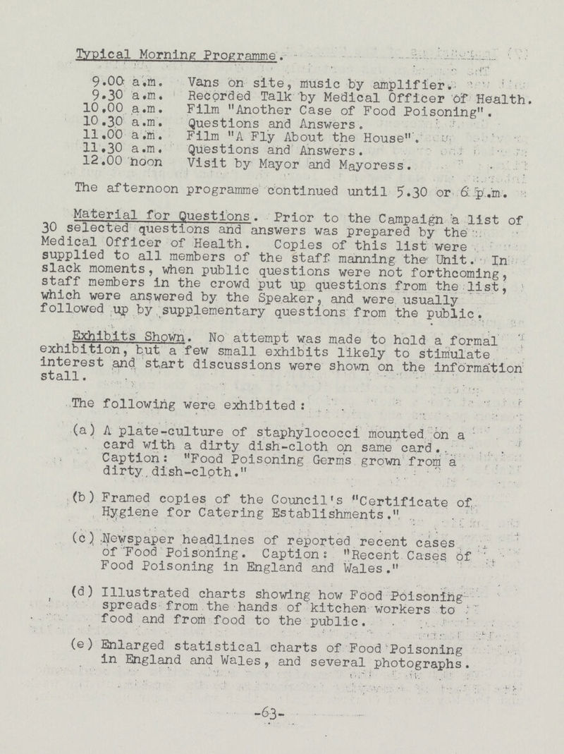 Typical Morning Programme. 9.00 a.m. Vans on site, music by amplifier. 9.30 a.m. Recorded Talk by Medical Officer Of Health. 10,00 a.m. Film Another Case of Food Poisoning. 10.30 a.m. Questions and Answers. 11.00 a.m. Film A Fly About the House 11,30 a.m. Questions and Answers . 12.00 noon Visit by Mayor and Mayoress. The afternoon programme continued until 5.30 or 6 p.m. Material for Questions . Prior to the Campaign a list of 30 selected questions and answers was prepared by the Medical Officer of Health. Copies of this list were supplied to all members of the staff manning the Unit. In slack moments, when public questions were not forthcoming, staff members in the crowd put up questions from the list, which were answered by the Speaker, and were usually followed up by supplementary questions from the public. Exhibits Shown. No attempt was made to hold a formal exhibition, but a few small exhibits likely to stimulate interest and start discussions were shown on the information stall. . .. > . ... • . The following were exhibited (a) A plate-culture of staphylococci mounted on a card with a dirty dish-cloth on same card. Caption: Food Poisoning Germ's grown from a dirty.dish-cloth. .  (b) Framed copies of the Council's Certificate of Hygiene for Catering Establishments. (c) ;Newspaper headlines of reported recent cases of'Food Poisoning. Caption; Recent Cases of Food Poisoning in England and Wales. (d) Illustrated charts showing how Food Poisoning spreads from the hands of kitchen workers to food and from food to the public. (e) Enlarged statistical charts of Food Poisoning in England and Wales, and several photographs. -63-