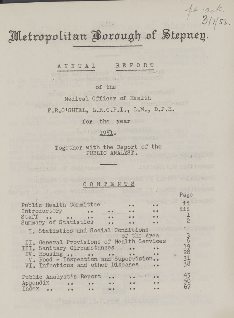 ^ / Metropolitan Borough of Stepnen. ANNUAL REPORT of the Medical Officer of Health F.R.O'SHIEL, L.R.C.P.I., L.M., D.P.H. for the year 1951. Together with the Report of the PUBLIC ANALYST. CONTENTS Page Public Health Committee ii Introductory iii Staff 1 Summary of Statistics 2 I. Statistics and Social Conditions of the Area 3 II. General Provisions of Health Services 6 III. Sanitary Circumstances 19 IV. Housing 28 V. Food - Inspection and Supervision 31 VI. Infectious and other Diseases 38 Public Analyst's Report 45 Appendix 50 Index 67