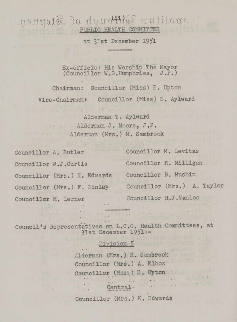 (11) PUBLIC HEALTH COMMITTEE at 31st December 1951 Ex-officio: His Worship The Mayor (Councillor W.G.Humphries, J.P.) Chairman: Councillor (Miss) E. Upton Vice-Chairman: Councillor (Miss) E. Aylward Alderman T. Aylward Alderman J. Moore, J,P. Alderman (Mrs.) M. Sambrook Councillor A. Butler Councillor M. Levitas Councillor W.J.Curtis Councillor R. Milligan Councillor (Mrs.) K. Edwards Councillor B. Mushin Councillor (Mrs.) F. Finlay Councillor (Mrs.) A. Taylor Councillor M. Lerner Councillor H.J.Vanloo Council's Representatives on L.C.C. Health Committees, at 31st December 1951:- Division 5 Alderman (Mrs.)M. Sambrook Councillor (Mrs.) A. Elboz Councillor (Miss ) E. Upton Central. Councillor (Mrs.) K. Edwards