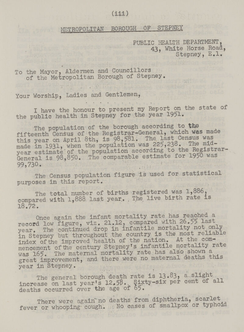 (iii) METROPOLITAN BOROUGH OF STEPNEY PUBLIC HEALTH DEPARTMENT, 43, White Horse Road, Stepney, E.l. To the Mayor. Aldermen and Councillors of the Metropolitan Borough of Stepney. Your Worship, Ladies and Gentlemen, I have the honour to present my Report on the state of the public health in Stepney for the year 1951. The population of the borough according to the fifteenth Census of the Registrar-General, which was made this year on April 8th, is 98.581. The last Census was made in 1931, when the population was 225,238. The mid year estimate of the population according to the Registrar General is 98,850. The comparable estimate for 1950 was 99,730. The Census population figure is used for statistical purposes in this report. The total number of births registered was 1,886. compared with 1,888. last year. The live birth rate is 18.72. Once again the infant mortality rate has reached a record low figure, viz. 21.12, compared with 26.55 last year. The continued drop in infantile mortality not only in Stepney but throughout the country is the most reliable index of the improved :health of the nation. At the com mencement of the century Stepney's infantile mortality rate Was 165. The maternal mortality rate has also shown a great improvement, and there were no maternal deaths this year in Stepney. The general borough death rate is 13.83, a..slight increase on last year's 12*5$.. Sixty-six per cent of all deaths occurred over the age of 65. There were again no deaths; from diphtheria, scarlet fever or whooping- cough. No cases of smallpox or typhoid