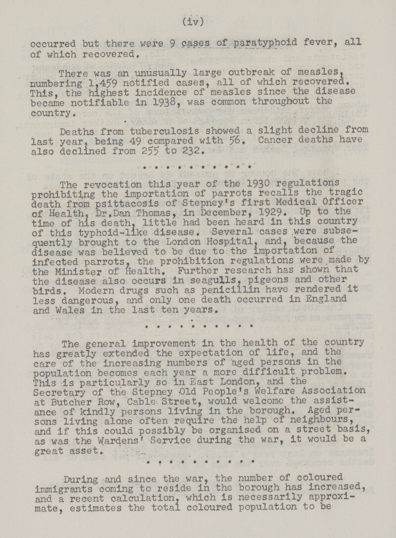 (iv) occurred but there were 9 cases of paratyphoid fever, all of which recovered. There was an unusually large outbreak of measles, numbering 1.459 notified cases, all of which recovered. This, the highest incidence of measles since the disease became notifiable in 1938, was common throughout the country. Deaths from tuberculosis showed a slight decline from last year, being 49 compared with 56. Cancer deaths have also declined from 255 to 232. The revocation this year of the 1930 regulations prohibiting the importation of parrots recalls the tragic death from psittacosis of Stepney's first Medical Officer of Health? Dr.Dan Thomas, in December, 1929. Up to the time of his death, little had been heard in this country of this typhoid-like disease. Several cases .were subse quently brought to the London Hospital, and. because the disease was believed to be due to the importation of infected parrots, the prohibition regulations were made by the Minister of Health, Further research has shown that the disease also occurs in seagulls, pigeons and other birds. Modern drugs such as penicillin have rendered it less dangerous, and only one death occurred in England and Wales in the last ten years. The general improvement in the health of the country has greatly extended the expectation of life, and the care of the increasing numbers of aged persons in the population becomes each year a more difficult problem. This is particularly so in East London, and the Secretary of the Stepney Old People's Welfare Association at Butcher Row, Cable Street, would welcome the assist ance of kindly persons living in the borough. Aged per sons living alone often require the help of neighbours, and if this could possibly be organised on a street basis, as was the Wardens' Service during the war, it would be a great asset. During and since the war, the number of coloured immigrants coming to reside in the borough has increased, and a recent calculation, which is necessarily approxi mate, estimates the total coloured population to be