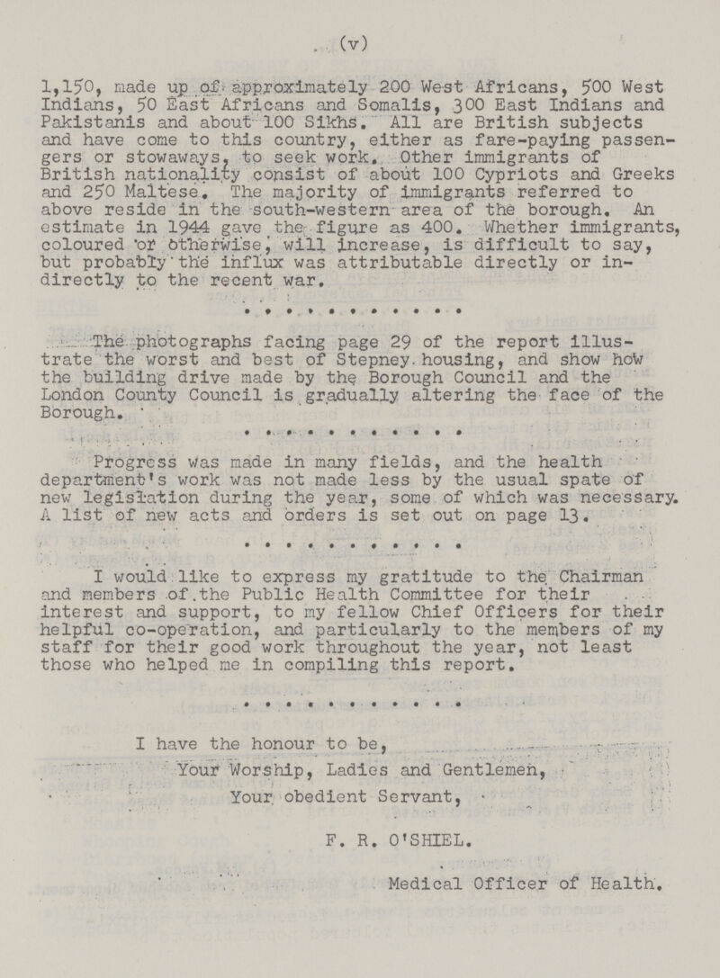 (v) 2,150, made up of - approximately 200 West Africans, 500 West Indians, 50 East Africans and Somalis, 300 East Indians and Pakistanis and about 100 Sikhs. All are British subjects and have come to this country, either as fare-paying passen gers or stowaways, to seek work. Other immigrants of British nationality consist of about 100 Cypriots and Greeks and 250 Maltese. The majority of immigrants referred to above reside in the south-western area of the borough. An estimate in 1944 gave the- figure as 400. Whether immigrants, coloured or Otherwisej will increase, is difficult to say, but probablythe influx was attributable directly or in directly to the recent war. The photographs facing page 29 of the report illus trate the worst and best of Stepney, housing, and show hoto the building drive made by thq Borough Council and the London County Council is gradually altering the face of the Borough. Progress was made in many fields, and the health department's work was not made less by the usual spate of new legislation during the year, some of which was necessary. A list of new acts and orders is set out on page 13. I would like to express my gratitude to the. Chairman and members of.the Public Health Committee for their . • interest and support, to my fellow Chief Officers for their helpful co-operation, and particularly to the members of my staff for their good work throughout the year, not least those who helped me in compiling this report. I have the honour to be, Your Worship, Ladies and Gentlemen, Your, obedient Servant, F. R. 0'SHIEL. Medical Officer of Health.