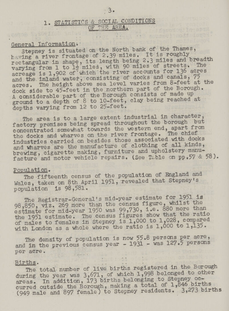 3. 1. STATISTICS & SOCIAL CONDITIONS OF THE AREA. General Information; Stepney is situated on the North bank of the Thames, having a river frontage of 2.39 miles. It is roughly rectangular in shape, its length being 2.3 miles and breadth varying from 1 to1½ miles, with 90 miles of streets. The acreage is 1,902 of ' vfrtich ' the river accounts for 136 acres and the inland water, consisting of docks and canals, 75 acres. The height above sea level varies from 8-feet at the dock side to 45-feet in the.northern part of the Borough. A considerable part of the Borough consists of made up ground to a depth of 8 to 10-feet, clay being reached at depths varying from 12 to 25-feet. The area is to a large extent industrial in character, factory premises being spread throughout the borough but concentrated somewhat towards the western end, apart from the docks and wharves on the river frontage. The chief industries carried on besides those associated with docks and wharves are the manufacture of clothing of all kinds, brewing, cigarette making, furniture and upholstery manu facture and motor vehicle repairs, (See Tc.ble on pp.57 & 58). Population. The fifteenth census of the population of England and Wales, taken on 8th April 1951, revealed that Stepney's population is 98,581. The Registrar-General's mid-year estimate for 1951 is 98,850, viz. 269 more than the census figure, whilst the estimate for mid-year 1950 was 99,730, i.e. 880 more than the 1951 estimate. The census figures show that the ratio of males to females in Stepney is 1,000 to 1,028, compared with London as a whole where the ratio is 1,000 to 1,135. The density of population is now 55.8 persons per acre, and in the previous census year -1931- was 127.5 persons per acre. Births. The total number of live births registered in the Borough during the year was 3,671,of which1,998 belonged to other areas. In addition, 173 births belonging to Stepney oc curred outside the Borough, making a total of 1,846 births (949 male and 897 female) to Stepney residents. 3,273 births