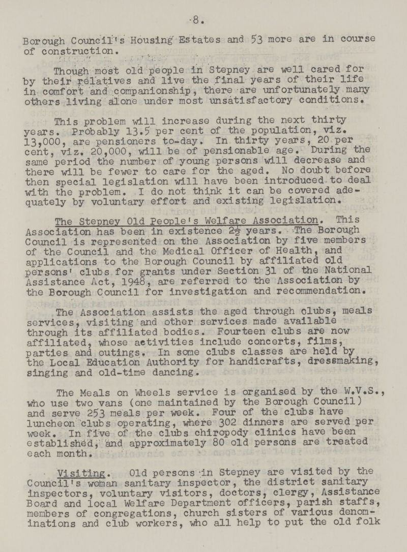8. Borough Council's Housing Estates and 53 more are in course of construction. Though most old people in Stepney are well cared for by their relatives and live the final years of their life in comfort and companionship, there are unfortunately many others living ail one under most unsatisfactory conditions. This problem will increase during the next thirty years. Probably 13.5 per cent of the population, viz. 13,000, are pensioners to-day. In thirty years, 20 per cent, viz. 20,000, will be of pensionable age. During the same period the number of young persons will decrease and there will be fewer to care for the aged. No doubt before then special legislation will have been introduced to deal with the problem. I do not think it can be covered ade quately by voluntary effort and existing legislation. The Stepney Old People's Welfare Association. This Association has been in existence 2½ years. The Borough Council is represented on the Association by five members of the Council and the Medical Officer of Health, and applications to the Borough Council by affiliated old persons' clubs for grants under Section 31 of the National Assistance Act, 1948, are referred to the Association by the Borough Council for investigation and recommendation. The Association assists the aged through clubs, meals services, visiting and other services made available through its affiliated bodies. Fourteen clubs are now affiliated, whose activities include concerts, films, parties and outings. In some clubs classes are held by the Local Education Authority for handicrafts, dressmaking, singing and old-time dancing. The Meals on Wheels service is organised by the W.V.S., who use two vans (one maintained by the Borough Council) and serve 253 meals per week. Four of the clubs have luncheon clubs operating, where 302 dinners are served per week. In five of the clubs chiropody clinics have been established, and approximately 80 old persons are treated each month. Visiting. Old persons -in Stepney are visited by the Council's wofaian sanitary inspector, the district sanitary Inspectors, voluntary visitors, doctors, clergy, Assistance Board and local Welfare Department officers, parish staffs, members of congregations, church sisters of various denom inations and club workers, who all help to put the old folk
