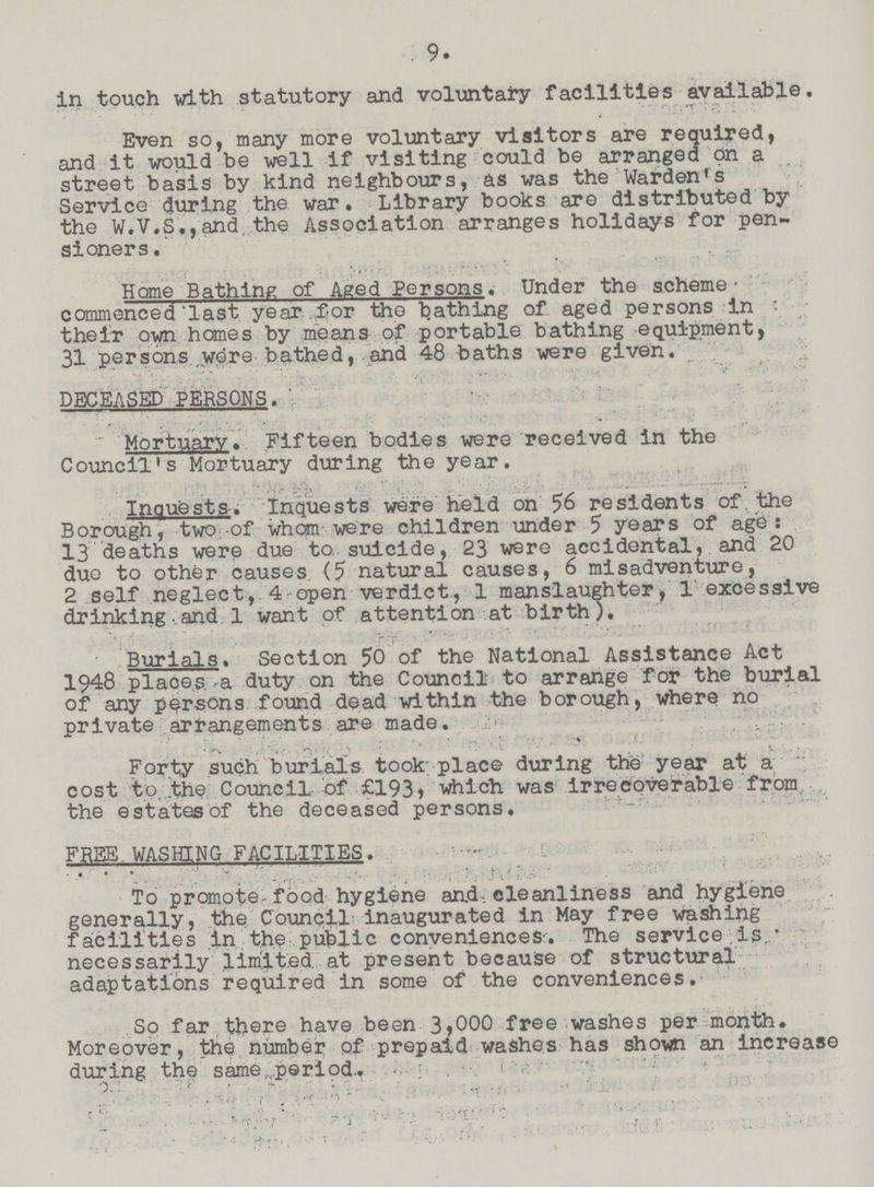 9. in touch with statutory and voluntary facilities available. Even so, many more voluntary visitors are required, and it would be well if visiting could be arranged on a street basis by kind neighbours, as was the Warden's Service during the war. Library books are distributed by the W.V,S.,and.the Association arranges holidays for pen sioners . Home Bathing of Aged Persons. Under the scheme ccramenced'last year ,for the bathing of aged persons in their own homes by means of portable bathing equipment, 31 persons wore bathed, and 48 baths were given. DECEASED PERSONS. Mortuary. Fifteen bodies were received in the Council's Mortuary during the year. Inquests. Inquests were held on 56 residents of the Borough, two-of whom were children under 5 years of ago: 13 deaths were due to suicide, 23 were accidental, and 20 duo to other causes (5 natural causes, 6 misadventure, 2 self neglect, 4 open verdict, 1 manslaughter, 1 excessive drinking and 1 want of attention at birth). Burials. Section 50 of the National Assistance Act 1948 places, a duty on the Council to arrange for the burial of any persons found dead within the borough, where no private arrangements are made. . Forty such burials took; place during the year at a cost to. the Council of £193, which was irrecoverable from the estates of the deceased persons. FREE WASHING FACILITIES. To promote-food hygiene and,cleanliness and hygiene generally, the Council inaugurated in May free washing facilities in the public conveniences-. The service is necessarily limited at present because of structural adaptations required in some of the conveniences. So far there have been 3,000 free washes per month. Moreover, the number of prepaid washes has shown an Increase during the same period.