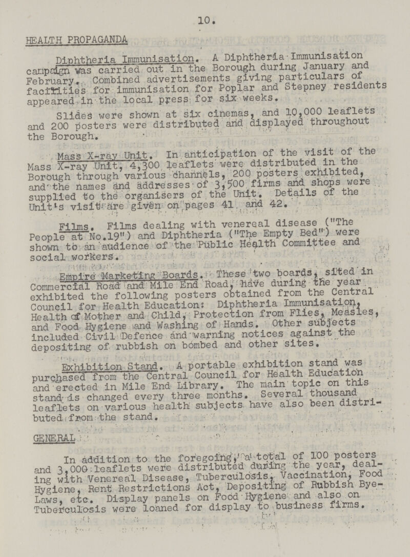 10. HEALTH PROPAGANDA Diphtheria Immunisation. A Diphtheria Immunisation campaign was carried out in the Borough during January and February. Combined advertisements giving particulars of facilities for immunisation for Poplar and Stepney residents appeared,inthe local press for six weeks. Slides were shown at six cinemas, and 10,000 leaflets and 200 posters were distributed arid displayed throughout the Borough. Mas is X-ray Unit. In.anticipation of the visit of the Mass X-ray Unit, 4,300 leaflets were distributed in the BorOUgh through various Channels, 20Q posters exhibited, and'the names dnd addresses of 3,500 firms arid shops were supplied to the organisers of the Unit. Details of the Unitls visit are given on pages 41. and 42. Films. Films dealing with venereal disease (The People at No.19) and Diphtheria (The Empty Bed) were shown to an atidience of the Public Health Committee and social workers. Empire Marketing Boards. These two boards, sited in Commercial Road and Mile End Road, ftdtfe during the year. exhibited the following posters obtained from the Central Council for Health Education: Diphtheria Immunisation, Health cf Mother and Child, Protection from Flies, Measles, and Food Hygiene iand Washing of Hands. Other subjects included Civil 'Defence dnd warning notices against the depositing of rubbish on bbmbed and other sites. Exhibition Stand. A portable exhibition stand was purchased from the Central Council for Health Education and erected in Mile End Library. The main topic on this stand is changed every three months. Several thousand leaflets on various health subjects have also been distri buted from the stand. GENERAL In addition to the foregoing a total of 100 posters and 3,000;leaflets were distributed during the year, deal ing with Venereal Disease, Tuberculosis. Vaccination, Food Hygiene, Rent Restrictions Act, Depositing of Rubbish Bye Laws, etc. Display panels on Food Hygiene and also on Tuberculosis were loaned for display to business firms.