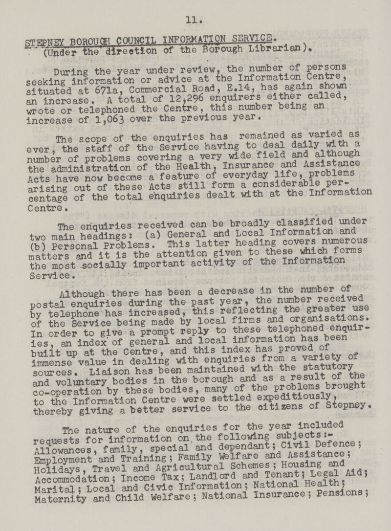 11. STEPNEY BOROUCH COUNCIL INFORMATION SERVICE. (Under the direction of the Borough Librarian). During the year under review, the number of persons seeking information or advice at the Information Centre, situated at 671a, Commercial Road, E.14, has again shown an increase. A total of 12,296 enquirers either called, wrote or telephoned the Centre, this number being an increase of 1,063 over the previous year. The scope of the enquiries has remained as varied as ever, the staff of the Service having to deal daily with a number of problems covering a very wide field and although the administration of the Health, Insurance and Assistance Acts have now become a feature of everyday life, problems arising out of these Acts still form a considerable per centage of the total enquiries dealt with at the Information Centre. The enquiries received can be broadly classified under two main headings: (a) General and Local Information and (b) Personal Problems. This latter heading covers numerous matters and it is the attention given to these which forms the most socially important activity of the Information Service. Although there has been a decrease in the number of postal enquiries during the past year, the number received by telephone has increased, this reflecting the greater use of the Service being made by local firms and organisations. In order to give a prompt reply to these telephoned enquir ies, an index'of general and local information has been built up at the Centre, and this index has proved of immense value in dealing with enquiries from a variety of sources. Liaison has been maintained with the statutory and voluntary bodies in the borough and as a result of the co-operation by these bodies, many of the problems brought to the Information Centre were settled expeditiously, thereby giving a better service to the citizens of Stepney. The nature of the enquiries for the year included requests for information on.the following subjects Allowances, family, special and dependant; Civil Defence; Employment and Training ; Family Wfelfare and Assistance; Holidays, Travel and Agricultural Schemes; Housing and Accommodation; Income Tax; Landlord and Tenant; Legal Aid; Marital; Local and Civic Information; National Health; Maternity and Child Welfare ; National Insurance ; Pensions;