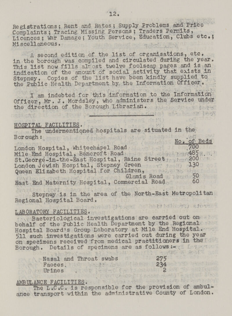 12. Registrations; Rent and Rates; Supply Problems and Pricc Complaints; Tracing Missing Persons; Traders Permits, Licences; War Damage; Youth Service, Education, Clubs etc.; Miscellaneous. A second edition of the list of organisations, etc. in the borough was compiled and circulated during the year. This list now fills almost twelve foolscap pages and is an indication of the amount of social activity that exists in Stepney. Copies of the list have been kindly supplied to the Public Health Department by the Information Officer, 1 am indebted for this information to the Information Officer , Mr. J. Mordsley, who administers the Service under the direction of the Borough Librarian. , HOSPITAL FACILITIES. The undermentioned hospitals are situated in the Borough: No. of Beds London Hospital, Whitechapel Road 700 Mile End Hospital, Bancroft Road ; 485 St.George-in-the-East Hospital, Raine Street 200 London Jewish Hospital, Stepney Green 130 Queen Elizabeth Hospital for Children, Glamis Road 50 East End Maternity Hospital, Commercial Road 60 Stepney is in the area of the North-East Metropolitan Regional Hospital Board. LABORATORY FACILITIES. Bacteriological investigations are carried out on behalf of the Public Health Department by the Regional Hospital Board's Group Laboratory at Mile End Hospital. 511 such investigations were carried out during the year on specimens received from medical practitioners in the Borough. Details of specimens are as follows:- Nasal and Throat swabs 275 Faeces. 234 Urines 2 AMBULANCE FACILITIES. The L.C.C. is responsible for the provision of ambul ance transport within the administrative County of London.