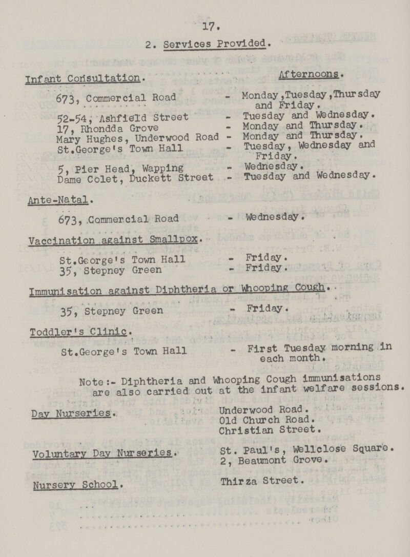 17. 2. Services Provided. Infant Corisultation. Afternoons. 673, Commercial Road - Monday,Tuesday,Thursday and Friday. 52-54, Ashfie'ld Street - Tuesday and Wednesday. 17, Rhondda Grove - Monday and Thursday. Mary Hughes, Underwood Road - Monday and Thursday. St.George's Town Hall - Tuesday, Wednesday and Friday. 5, Pier Head, Wapping - Wednesday. Dame Colet, Duckett Street - Tuesday and Wednesday. Ante-Natal. 673 Commercial Road - Wednesday. Vaccination against Smallpox. St.George's Town Hall - Friday. 35, Stepney Green - Friday. Immunisation against Diphtheria or Vhooplng Cough. . 35, Stepney Green - Friday. Toddler's Clinic. St.George's Town Hall - First Tuesday morning in each month. Note:- Diphtheria and Whooping Cough immunisations are also carried out at the infant welfare sessions. Day Nurseries. Underwood Road. Old Church Road. Christian Street. Voluntary Day Nurseries. St. Paul's, Wellclose Square. 2, Beaumont Grove. Nursery School. Thirza Street.