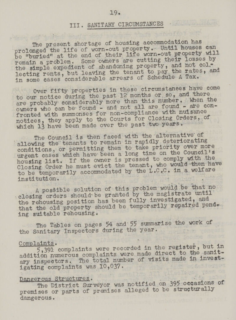 19. III. SANITARY CIRCUMSTANCES The present shortage of housing accommodation has prolonged the life of worn-out property. Until houses can be buried at the end of their life worn-out property will remain a problem. Some owners are cutting their losses by the simple expedient of abandoning property, and not col lecting rents, but leaving the tenant to pay the rates, and in some cases considerable arrears of Schedule A Tax. Over fifty properties in these circumstances have come to our notice during the past 12 months or so, and there are probably considerably more than this number. When the owners who can be- found - and not all are found - ate con fronted with summonses for non-compliance with nuisance notices, they apply to the Courts for Closing Orders, of which 13 have been made over the past two years. The Council is then faced with the alternative' of allowing the tenants to remain in rapidly deteriorating conditions, or permitting them to take priority over more urgent cases which have been a long time on the Council's housing list. If the owner is pressed to comply with the Closing Order he must evict the tenant, who would -then have to be temporarily accommodated by the L.C.C. in a welfare institution. A possible solution of this problem would be that no closing orders should-be granted by the magistrate until the rehousing position has been fully investigated, and that the old property should be temporarily repaired pend ing suitable rehousing. The Tables on pages 54 and' 55 summarise the work of the Sanitary Inspectors during the year. Complaints. 5,391 complaints were recorded in the register, but in addition numerous complaints were made direct to the sanit ary inspectors. The total number of visits made in invest igating complaints was 10,037. Pangeroug Structure?. The District Surveyor was notified on 395 occasions of premises or parts of premises alleged to be structurally dangerous.