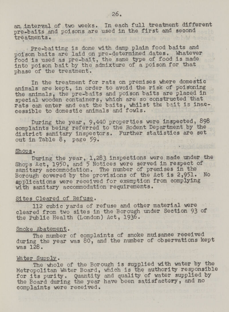 26. an, interval of two weeks. In each full treatment different pre-baits and poisons are used in the first and second treatments. Pre-baiting is done with damp plain food baits and poison baits are laid on pre-determined dates. Whatever food is used as pre-bait, the same type of food is made into poison bait by the admixture of a poison for that phase of the treatment. In the treatment for rats on premises where domestic animals are kept, in order to avoid the risk of poisoning the animals, the pre-baits and poison baits are placed in special wooden containers, which are so constructed that rats can enter and eat the baits, whilst the bait is inac cessible to domestic animals and fowls. During the year, 9,440 properties were inspected, 898 complaints being referred to the Rodent Department by the district sanitary inspectors. Further statistics are set out in Table 8, page 59. Shops. During the year, 1,283 inspections were made under the Shops Act, 1950, and 5 Notices were served in respect of sanitary accommodation. The number of premises in the Borough covered by the provisions of the Act is 2,951. No applications were received for exemption from complying with sanitary accommodation requirements. Sites Cleared of Refuse. 112 cubic yards of refuse and other material were cleared from two sites in the Borough under Section 93 the Public Health (London) Act, 193°• Smoke Abatement. The number of complaints of smoke nuisance received during the year was 80, and the number of observations kept was 128. Water Supply. The vihole of the Borough is supplied with water by the Metropolitan Water Board, which is the authority responsible for its purity. Quantity and quality of water supplied by the Board during the year have been satisfactory, and no complaints were received.