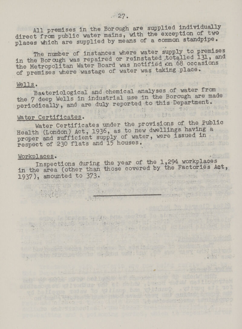 27. All premises in the Borough are supplied individually direct from public water mains, with the exception of two plaoes which are supplied by means of a common standpipe. The number of instances where water supply to premises in the Borough was repaired or reinstated .totalled 131, and the Metropolitan Water Board was notified on 68 occasions of premises where wastage of water was taking place. Wells. Bacteriological and chemical analyses of water from the 7 deep Wells in industrial use in the Borough are made periodically, and are duly reported to this Department. Water Certificates. Water Certificates under the provisions of the Public Health (London) Act, 1936, as to new dwellings having a proper and sufficient supply of water, were issued in respect of 230 flats and 15 houses. Workplaces. Inspections during the year of the 1.294 workplaces in the area (other than those covered by the Factories Act, 1937), amounted to 373.