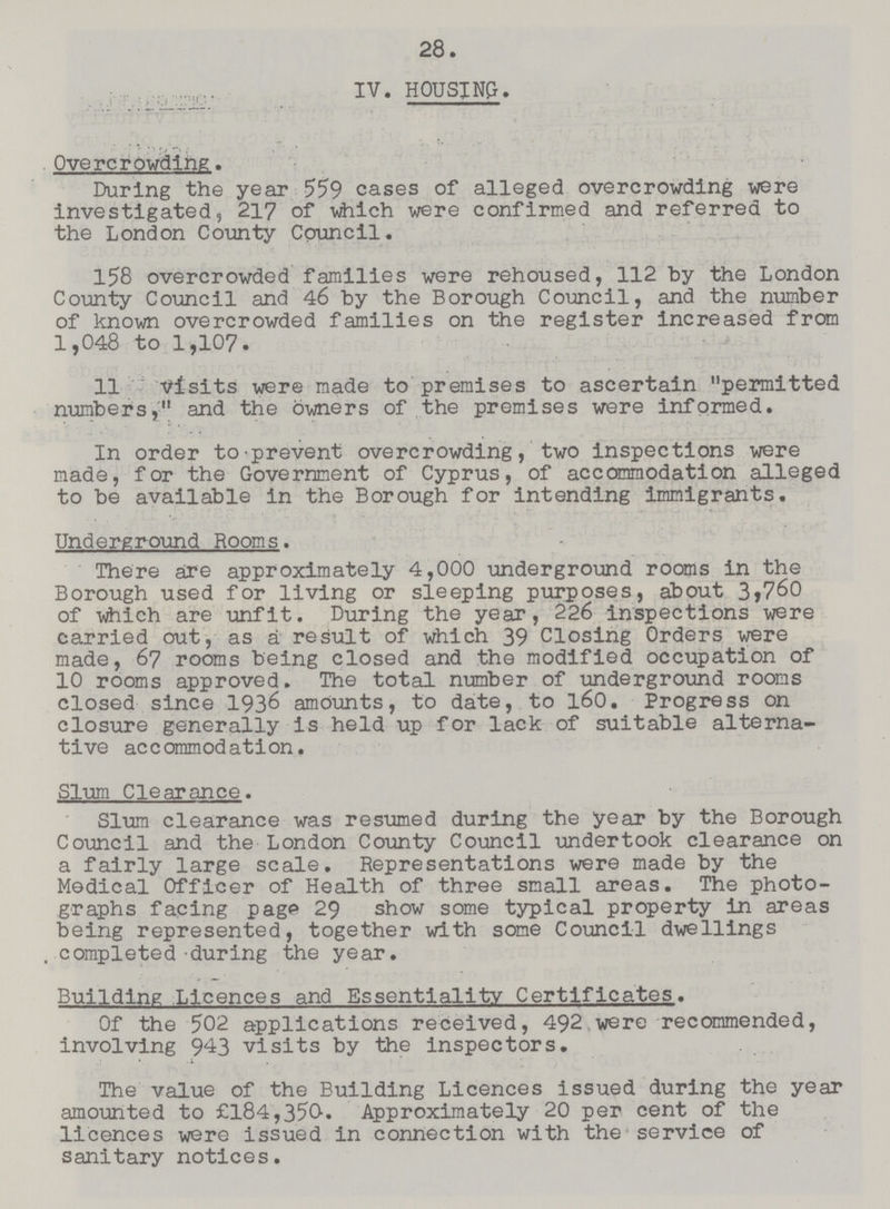 28 IV. HOUSJNG. Overcrowding. During the year 559 cases of alleged overcrowding were investigated, 217 of which were confirmed and referred to the London County Council. 158 overcrowded families were rehoused, 112 by the London County Council and 46 by the Borough Council, and the number of known overcrowded families on the register increased from 1,048 to 1,107. 11 visits were made to premises to ascertain permitted numbers, and the owners of the premises were informed. In order to-prevent overcrowding, two inspections were made, for the Government of Cyprus, of accommodation alleged to be available in the Borough for intending immigrants. Underground Rooms. There are approximately 4,000 underground rooms in the Borough used for living or sleeping purposes, about 3,760 of which are unfit. During the year, 226 inspections were carried out, as a result of which 39 Closing Orders were made, 67 rooms being closed and the modified occupation of 10 rooms approved. The total number of underground rooms closed since 1936 amounts, to date, to 160. Progress on closure generally is held up for lack of suitable alterna tive accommodation. Slum Clearance. Slum clearance was resumed during the year by the Borough Council and the London County Council undertook clearance on a fairly large scale. Representations were made by the Medical Officer of Health of three small areas. The photo graphs facing page 29 show some typical property in areas being represented, together with some Council dwellings . completed during the year. Building Licences and Essentiality Certificates. Of the 502 applications received, 492 were recommended, involving 943 visits by the inspectors. The value of the Building Licences issued during the year amounted to £184,350. Approximately 20 per cent of the licences were issued in connection with the service of sanitary notices.