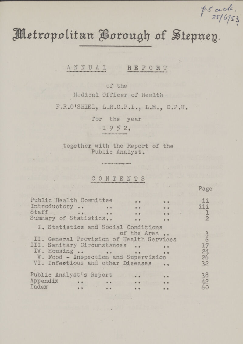 7r/^/s'i Metropolitan Borough of Stepney ANNUAL REPORT of the Medical Officer of Health F.R.O'SHIEL, L.R.C.P.I., L.M., D.P.H. for the year 1 9 5 2, together with the Report of the Public Analyst. V CONTENTS Page Public Health Committee ii Introductory iii Staff 1 Summary of Statistics 2 I. Statistics and Social Conditions of the Area 3 II. General Provision of Health Services 6 III. Sanitary Circumstances 17 IV. Housing 24 V. Pood - Inspection and Supervision 26 VI. Infectious and other Diseases 32 Public Analyst's Report 38 Appendix 42 Index 60
