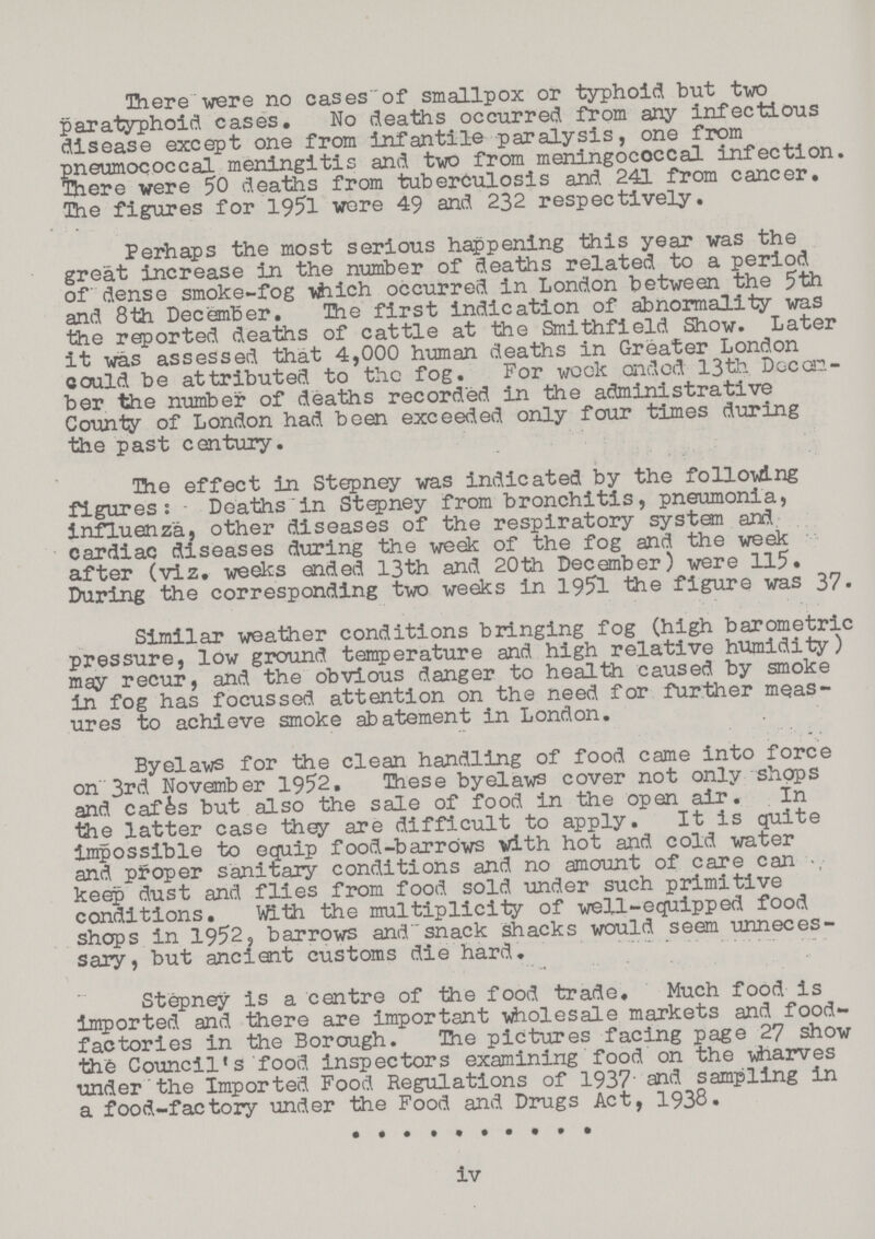 There were no cases of smallpox or typhoid but two paratyphoid cases. No deaths occurred from any infectious disease except one from Infantile paralysis, one from pneumococcal meningitis and two from meningococcal infection. There were 50 deaths from tuberculosis and 241 from cancer. The figures for 1951 wore 49 and 232 respectively. Perhaps the most serious happening this year was the great increase in the number of deaths related to a period of dense smoke-fog which occurred in London between the 5th and 8th December. The first indication of abnormality was the reported deaths of cattle at the Smithfield Show. Later it was assessed that 4,000 human deaths in Greater London could be attributed to the fog. For week ended 13th Decem ber the number of deaths recorded in the administrative County of London had been exceeded only four times during the past century. The effect in Stepney was indicated by the following figures: • Deaths in Stepney from bronchitis, pneumonia, influenza, other diseases of the respiratory system and cardiac diseases during the week of the fog and the week after (viz. weeks ended 13th and 20th December) were 115. During the corresponding two weeks in 1951 the figure was 37. Similar weather conditions bringing fog (high barometric pressure, low ground temperature and high relative humidity) may recur, and the obvious danger to health caused by smoke in fog has focussed attention on the need for further meas ures to achieve smoke abatement in London. Byelaws for the clean handling of food came into force on 3rd November 1952. These byelaws cover not only shops and cafes but also the sale of food in the open air. In the latter case they are difficult to apply. It is quite Impossible to equip food-barrOws with hot and cold water and proper sanitary conditions and no amount of care can keep dust and flies from food sold under such primitive conditions. With the multiplicity of well-equipped food shops in 1952, barrows and snack shacks would seem unneces sary, but ancient customs die hard. Stepney is a centre of the food trade. Much food is imported and there are important wholesale markets and food factories in the Borough. Hie pictures facing page 27 show the Council's food inspectors examining food on the -wharves under the Imported Food Regulations of 1937' and sampling in a food-factory under the Food and Drugs Act, 1938. iv