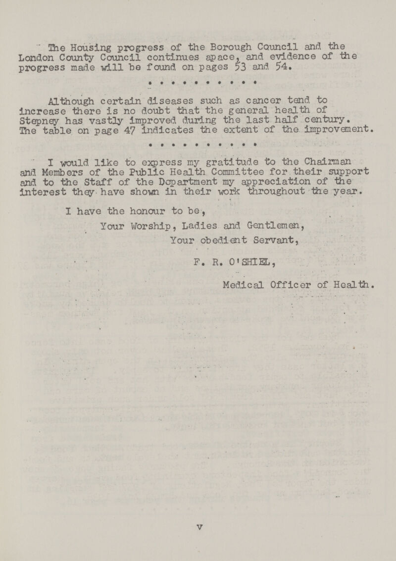 The Housing progress of the Borough Council and the London County Council continues apace, and evidence of the progress made will be found on pages 53 and 54. Although certain diseases such as cancer tend to increase there is no doubt that the general health of Stepney has vastly improved during the last half century. The table on page 47 indicates the extent of the. improvement. I would like to express my gratitude to the Chairman and Members of the Public Health Committee for their support and to the Staff of the Department my appreciation of the interest they have shown in their work throughout the year. I have the honour to be , Your Worship, Ladies and Gentlemen, Your obedient Servant, F. R. 0' SHlEL, Medical Officer of Health. v