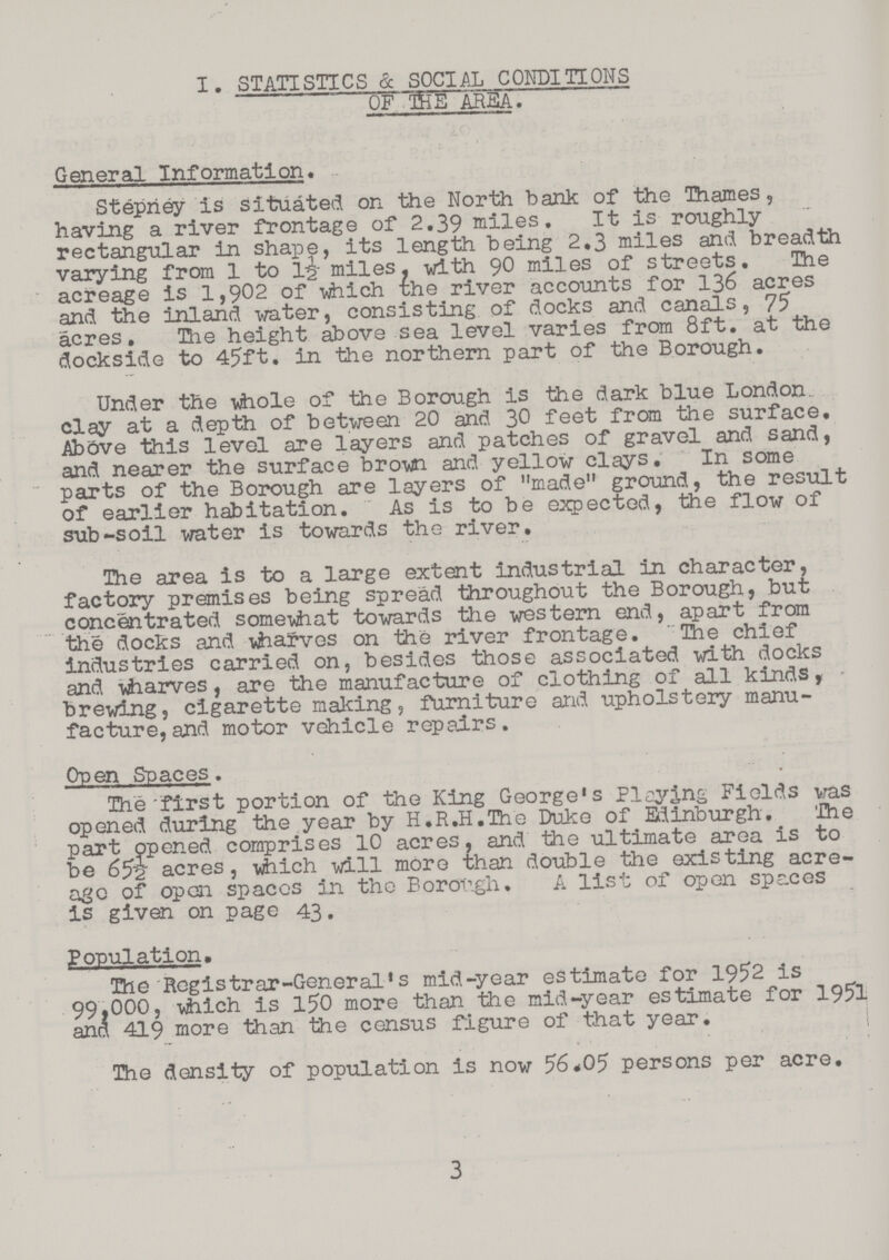 I. SATISTICS & SOCIAL CONDITION OF THE AREA. General Information. Stepney is situated on the North bank of the Thames, having a river frontage of 2.39 miles. It is roughly rectangular in shape, its length being 2.3 miles and breadth varying from 1 to miles, with 90 miles of streets. The acreage is 1,902 of which the river accounts for 136 acres and the inland Water, consisting of docks and canals, 75 acres. The height above sea level varies from 8ft. at the dockside to 45ft. in the northern part of the Borough. Under the whole of the Borough is the dark blue London clay at a depth of between 20 and 30 feet from the surface. Above this level are layers and patches of gravel and sand, and nearer the surface brown and yellow clays. In some parts of the Borough are layers of „made„ ground, the result of earlier habitation. As is to be expected, the flow of sub-soil water is towards the river. The area is to a large extent industrial in character, factory premises being spread throughout the Borough, but concentrated somewhat towards the western end, apart from the docks and wharves on the river frontage. The chief industries carried on, besides those associated with docks and wharves, are the manufacture of clothing of all kinds, brewing, cigarette making, furniture and upholstery manu facture, and motor vehicle repairs. Open Spaces. The first portion of the King George's Picking Fields was opened during the year by H.R.H.The Duke of Edinburgh. The part opened comprises 10 acres, and the ultimate area is to be 65~2 acres, which will more than double the existing acre age of open spaces in the Borough. A list of open spaces is given on page 43. Population. The Registrar-General's mid-year estimate for 1952 is 99,000, which is 150 more than the mid-year estimate for 1951 ana 419 more than the census figure of that year. The density of population is now 56.05 persons per acre. 3
