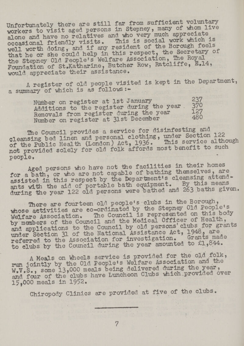 Unfortunately there are still far from sufficient voluntary workers to visit aged persons in Stepney, many of whom live alone and have no relatives and who very much appreciate occasional friendly visits. This is social work which is well worth doing, and if any resident of the Borough feels that he or she could help in this respect, the Secretary of the Stepney Old People's Welfare Association, The Royal Foundation of St„Katharine Butcher Row, Ratcliffe, E.14, would appreciate their assistance. A register of old people visited is kept in the Department, a summary of which is as follows:- Number on register at 1st January 237 Additions to the register during the year 370 Removals from register during the year 127 Number on register at 31st December 480 The Council provides a service for disinfesting and Cleansing bed linen and personal clothing, under Section 122 of the Public Health (London) Act, 1936. This service although not provided solely for old folk affords most benefit to such people. Aged persons »ho have not the facilities in their homes for a bath, or vho are not capable of bathing themselves, are assisted in this respect by the Department's cleansing attend ants with the aid of portable bath equipment. By this means during the year 122 old persons were bathed and 263 baths given. There are fourteen old people's clubs in the Borough, whose activities are co-ordinated by the Stepney Old People's Welfare Association. The Council is represented on this body by members of the Council and the Medical Officer of Health, and applications to the Council by old persons' clubs for grants under Section 31 of the National Assistance Act, 1948. are referred to the Association for investigation. Grants made to clubs by the Council during the year amounted to £1,844. A Meals on Wheels service is provided for the old folk, run jointly by the Old People's Welfare Association and the W.V.S., some 13>000 meals being delivered during the year, and four of the clubs have Luncheon Clubs which.provided over 15,000 meals in 1952. Chiropody Clinics are provided at five of the clubs. 7