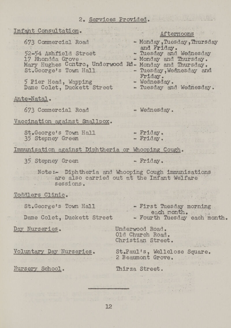 2. Services Provided. Infant Consulation Afternoons 673 Commercial Road - Monday,Tuesday,Thursday and PViday. 52-54 Ashfield Street - Tuesday and Wednesday 17 Rhondda Grove- - Monday and Thursday. Mary Hughes Centra, Underwood Rd- Monday and Thursday, St.George's Town Hall. - Tuesday, Wednesday and Friday. 5 Pier Head, Wapping - Wednesday. Dame Colet, Duckett Street - Tuesday and Wednesday. Ante-Natal. 673 Commercial Road - Wednesday. Vaccination against Smallpox. St.George's To-wn Hall - Friday. 35 Stepney Green - Friday., Immunisation against Diphtheria or Whooping Cough. 35 Stepney Green - Friday. NoteDiphtheria and Whooping Cough immunisations are also carried out at the Infant Welfare sessions. Toddlers Clinic. St.George's Town Hall - First Tuesday morning each month • Dame Colet, Duckett Street - Four 121 Tuesday each month. Day Nurseries. Underwood Road. Old Church Road. Christian Street. Voluntary Day Nurseries. St.Paul's, Wellclose Square. 2 Beaumont Grove. Nursery School. Thirza Street. 12