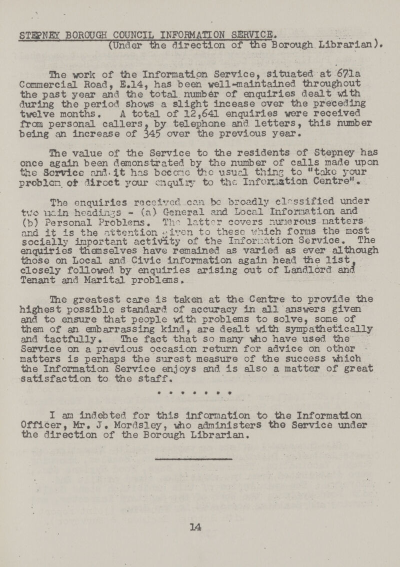 STEPNEY BOROUGH COUNCIL INFORMATION SERVICE. (Under the direction of the Borough Librarian). Die -work of the Information Service, situated at 6?la Commercial Road, E.14, has been well -maintain ed throughout the past year and the total number of enquiries dealt with during the period shows a slight incease over the preceding twelve months, A total of 12,641 enquiries were received from personal callers, by telephone and letters, this number being an increase of 345 over the previous year. The value of the Service to the residents of Stepney has once again been demonstrated by the number of calls made upon the Sorvice and. It has bocono the usud thins to „take your problem, ot dircct your enquiry to the Information Centre„. The enquiries received can be broadly classified under two which In headings - (a) General and Local Information and (b) Personal Problems. Thn lattor covers numerous matters and it is the attention given to these which forms the most socially important activity of the Information Service. The enquiries themselves have remained as varied as ever although those on Local and Civic information again head the list, closely followed by enquiries arising out of Landlord and Tenant and Marital problems. The greatest care is taken at the Centre to provide the highest possible standard of accuracy in all answers given and to ensure that people with problems to solve, some of them of an embarrassing kind, are dealt with sympathetically and tactfully. The fact that so many who have used the Service on a previous occasion return for advice on other matters is perhaps the surest measure of the success which the Information Service enjoys and is also a matter of great satisfaction to the staff. I am indebted for this information to the Information Officer, Mr, J, Mordsley, -who administers the Service under the direction of the Borough Librarian. 14