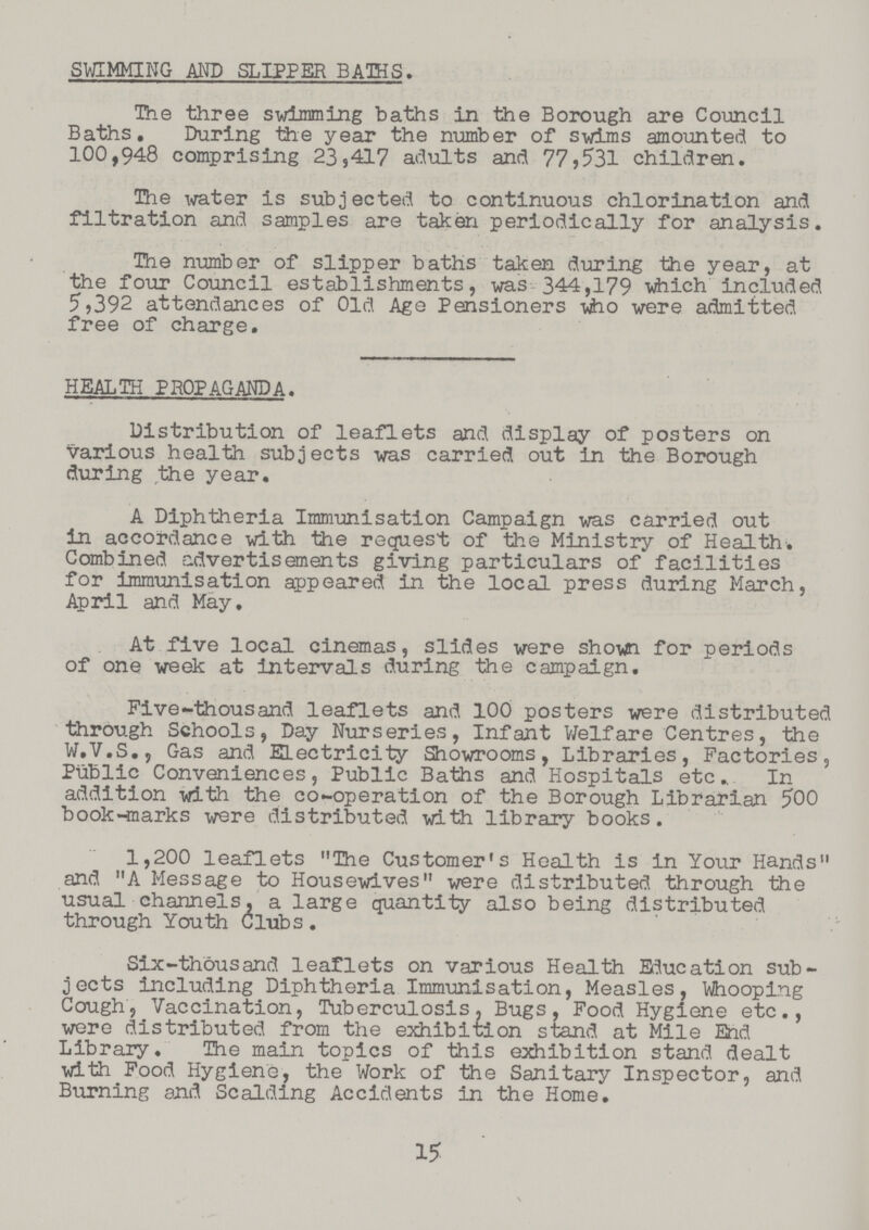 SWIMMING AND SLIPPER BATHS. The three swimming baths in the Borough are Council Baths. During the year the number of swims amounted to 100,948 comprising 23,417 adults and 77,531 children. The water is subjected to continuous chlorination and filtration and samples are taken periodically for analysis. The number of slipper baths taken during the year, at the four Council establishments, was 344,179 which included 5,392 attendances of Old Age Pensioners who were admitted free of charge. HEALTH PROPAGANDA. Distribution of leaflets and display of posters on various health subjects was carried out in the Borough during the year. A Diphtheria Immunisation Campaign was carried out in accordance with the request of the Ministry of Health. Combined advertisements giving particulars of facilities for immunisation appeared in the local press during March, April and May. At five local cinemas, slides were shown for periods of one week at intervals during the campaign. Five-thousand leaflets and 100 posters were distributed through Schools, Day Nurseries, Infant Welfare Centres, the W.V.S., Gas and ELectricity Showrooms, Libraries, Factories, Public Conveniences, Public Baths and Hospitals etc In addition with the co-operation of the Borough Librarian 500 book-marks were distributed with library books. 1,200 leaflets „The Customer's Health is in Your Hands„ and „A Message to Housewives„ were distributed through the usual channels, a large quantity also being distributed through Youth Clubs. Six-thousand leaflets on various Health Education sub jects including Diphtheria Immunisation, Measles, Whooping Cough, Vaccination, Tuberculosis, Bugs, Food Hygiene etc., were distributed from the exhibition stand at Mile End Library. The main topics of this exhibition stand dealt with Food Hygiene, the Work of the Sanitary Inspector, and Burning and Scalding Accidents in the Home. 15