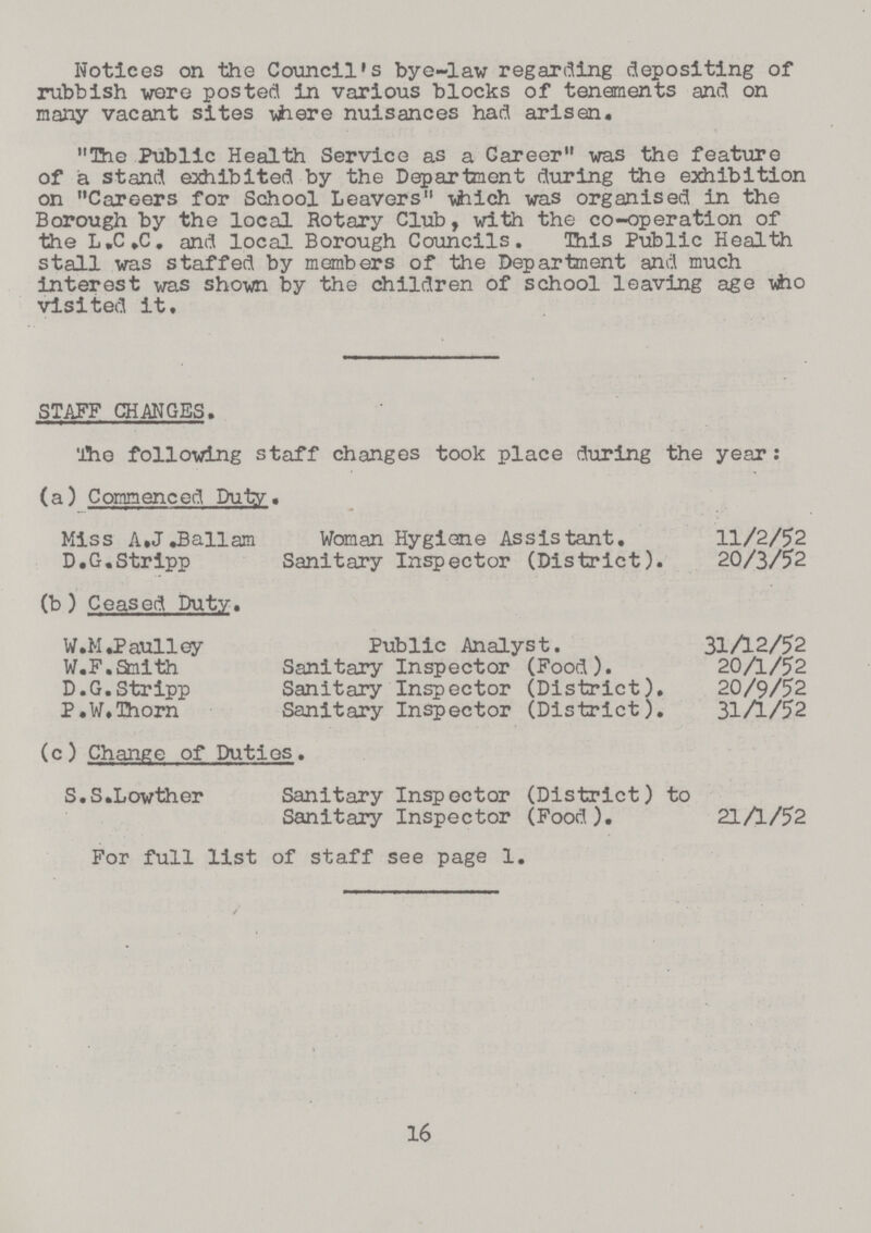 Notices on the Council's bye-law regarding depositing of rubbish wore posted in various blocks of tenements and on many vacant sites where nuisances had arisen. „The Public Health Service as a Career„ was the feature of a stand exhibited by the Department during the exhibition on „Careers for School Leavers„ which was organised in the Borough by the local Rotary Club, with the co-operation of the L.C.C, and local Borough Councils. This Public Health stall was staffed by members of the Department and much interest was shown by the children of school leaving age who visited it. STAFF CHANGES. The following staff changes took place during the year: (a) Commenced Duty. Miss A.J.Ballam Woman Hygiene Assistant. 11/2/52 D.G.Stripp Sanitary Inspector (District). 20/3/52 (b ) Ceased Duty. W.M.Paulley Public Analyst. 31/12/52 W.F.smith Sanitary Inspector (Food). 20/1/52 D.G.Stripp Sanitary Inspector (District). 20/9/52 P.W.Thorn Sanitary Inspector (District). 31/1/52 (c) Change of Duties. S.S.Lowther Sanitary Inspector (District) to Sanitary Inspector (Food). 21A/52 For full list of staff see page 1. 16