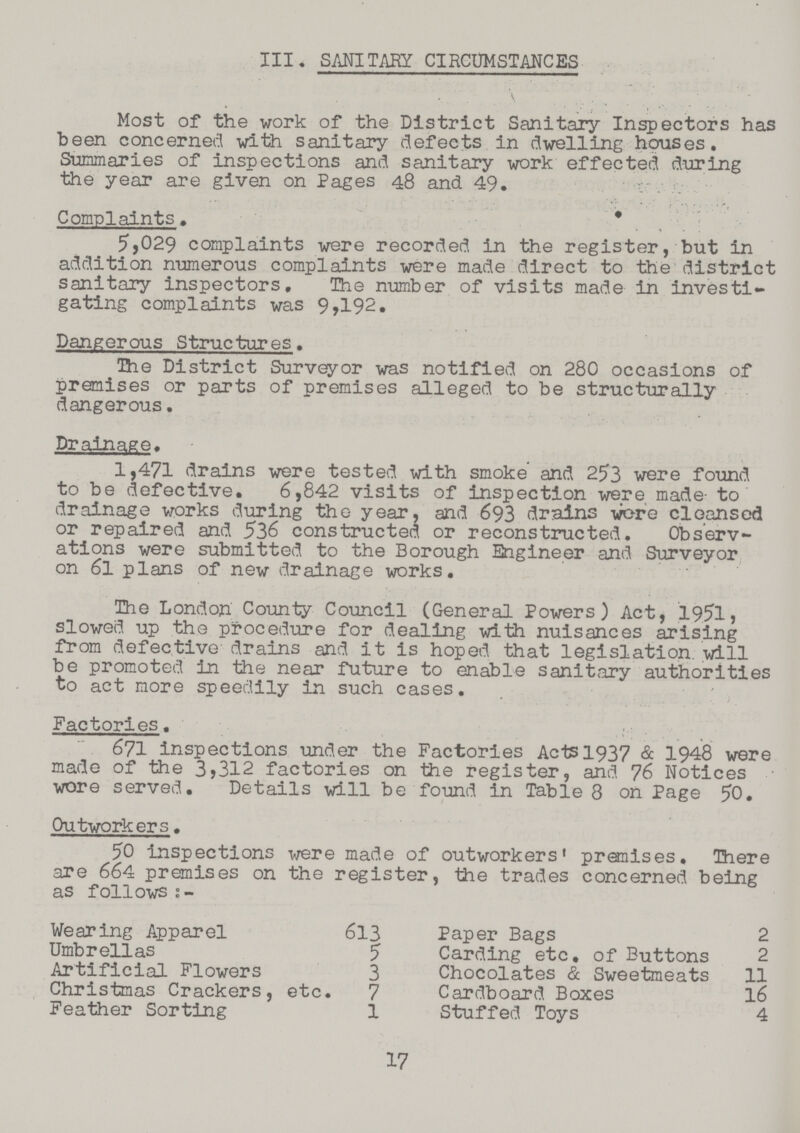 III. SANITARY CIRCUMSTANCES Most of the work of the District Sanitary Inspectors has been concerned with sanitary defects in dwelling houses. Summaries of inspections and sanitary work effected during the year are given on Pages 48 and 49. Complaints. 5,029 complaints were recorded in the register, but in addition numerous complaints were made direct to the district sanitary inspectors. The number of visits made in investi gating complaints was 9,192, Dangerous Structures, The District Surveyor was notified on 280 occasions of premises or parts of premises alleged to be structurally dangerous. Drainage, 1,471 drains were tested with smoke and 253 were found to be defective. 6,842 visits of inspection were made- to drainage works during the year, and 693 drains wore cloansed or repaired and 536 constructed or reconstructed. Observ ations were submitted to the Borough Engineer and Surveyor on 6l plans of new drainage works. The London County Council (General Powers) Act, 1951, slowed up the procedure for dealing with nuisances arising from defective drains and it is hoped that legislation, will be promoted in the near future to enable sanitary authorities to act more speedily in such cases. Factories. 671 inspections under the Factories Acts l937 & 1948 were made of the 3?312 factories on the register, and 76 Notices wore served. Details will be found in Table 8 on Page 50. Outworkers. 50 inspections were made of outworkers premises. There are 664 premises on the register, the trades concerned being as follows s- Wearing Apparel 613 Paper Bags 2 Umbrellas 5 Carding etc. of Buttons 2 Artificial Flowers 3 Chocolates & Sweetmeats 11 Christmas Crackers, etc. 7 Cardboard Boxes 16 Feather Sorting 1 Stuffed Toys 4 17