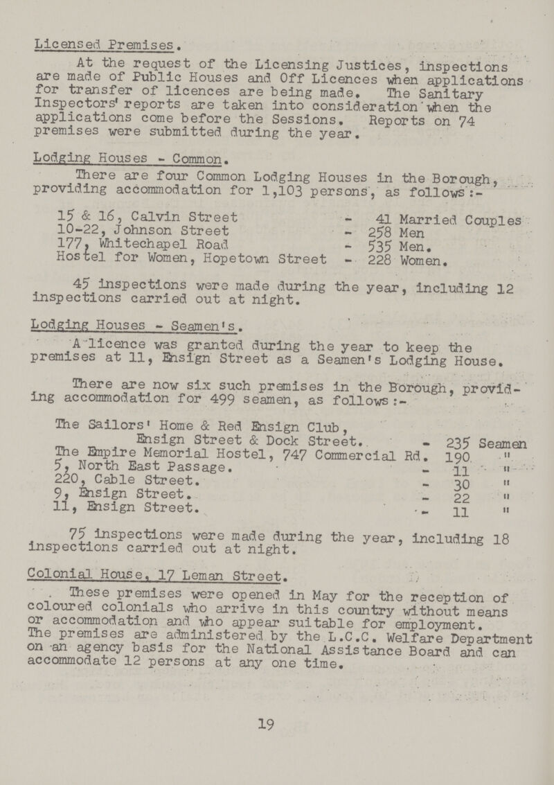 Licensed Premises. At the request of the Licensing Justices, inspections are made of Public Houses and Off Licences when applications for transfer of licences are being made. The Sanitary Inspectors' reports are taken into consideration when the applications come before the Sessions. Reports on 74 premises were submitted during the year. Lodging Houses-Common. There are four Common Lodging Houses in the Borough, providing accommodation for 1,103 persons, as follows:- 15 & 16, Calvin Street - 41 Married Couples 10-22, Johnson Street - 258 Men 177, Whitechapel Road - 535 Men, Hostel for Women, Hopetown Street - 228 Women, 45 inspections were made during the year, including 12 inspections carried out at night. Lodging Houses-Seamen's. A licence was granted during the year to keep the premises at 11, Ensign Street as a Seamen's Lodging House. There are now six such premises in the Borough, provid ing accommodation for 499 seamen, as follows:- The Sailors' Home & Red Ensign Club, Ensign Street & Dock Street. - 235 Seamen The Empire Memorial Hostel, 747 Commercial Rd. 190. 5, North East Passage. - 11 220, Cable Street. - 30 9, Ensign Street. - 22 11, Ensign Street. - 11 75 inspections were made during the year, including 18 inspections carried out at night. Colonial House, 17 Leman Street. These premises were opened in May for the reception of coloured colonials who arrive in this country without means or accommodation and who appear suitable for employment. The premises are administered by the L.C.C. Welfare Department on -an agency basis for the National Assistance Board and can accommodate 12 persons at any one time. 19