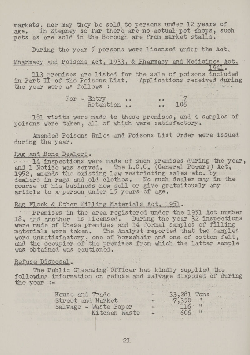 markets, nor may they be sold to persons under 12 years of age. In Stepney so far there are no actual pet shops, such pets as are sold in the Borough are from market stalls. During the year 5 persons were licensed under the Act. Pharmacy and Poisons Act, 1933, & Pharmacy and Medicines Act, 1941. 113 premises are listed for the sale of poisons included in Part II of the Poisons List, Applications received during the year were as follows:- For - Entry 7 Retention 106 181 visits were made to these premises, and 4 samples of poisons were taken, all of which were satisfactory. Amended Poisons Rules and Poisons List Order were issued during the year. Rag and Bone Dealers. 14 inspections were made of such premises during the year, and 1 Notice was served. The L.C.C. (General Powers) Act, 1952, amends the existing law restricting sales etc. by dealers in rags and old clothes. No such dealer may in the course of his business now sell or give gratuitously any article to a person under 15 years of age. Rag Flock & Other Filling Materials Act, 1951. Premises in the area registered under the 1951 Act number 18, and another is licensed. During the year 32 inspections were made of these premises and 14 formal samples of filling materials were taken. The Analyst reported that two samples were unsatisfactory, one of horsehair and one of cotton felt, and the occupier of the premises from which the latter sample was obtained was cautioned. Refuse Disposal. The Public Cleansing Officer has kindly supplied the following information on refuse and salvage disposed of during the year:- House and Trade - 33,281 Tons Street and Market - 7,350 Salvage - Waste Paper - 116 Kitchen Waste - 606 21