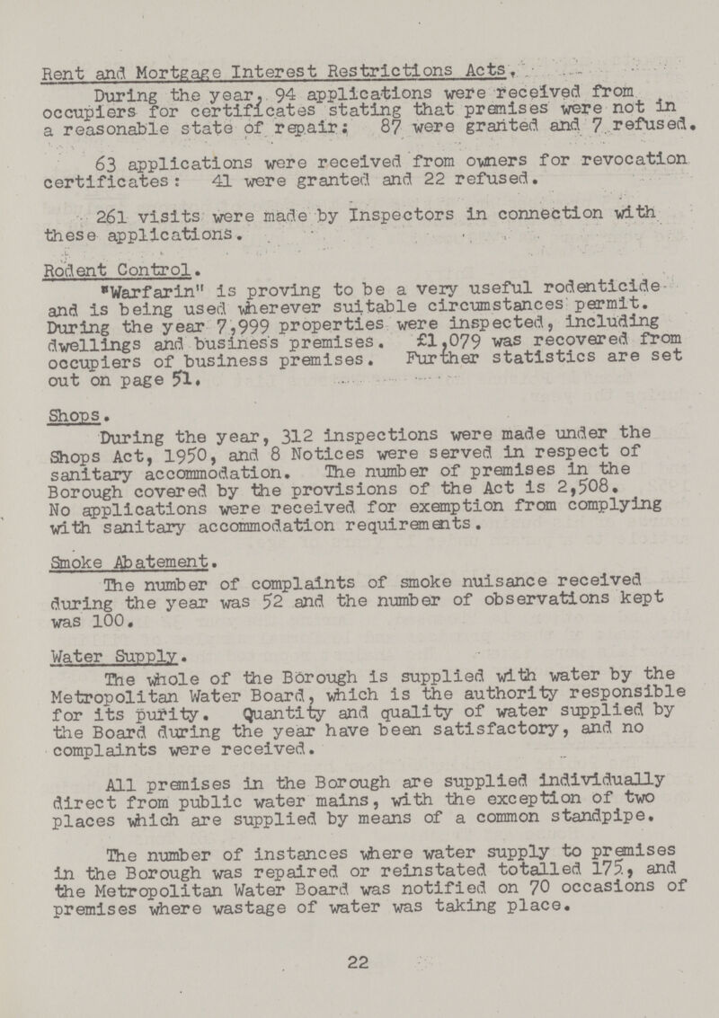 Rent and Mortgage Interest Restrictions Acts, During the year, 94 applications were received from occupiers for certificates stating that premises were not in a reasonable state of repair: 87 were granted and 7 refused. 63 applications were received from owners for revocation certificates: 41 were granted and 22 refused. 261 visits were made by Inspectors in connection with these applications. Rodent Control. Warfarin is proving to be a very useful rodenticide and is being used wherever suitable circumstances permit. During the year 7,999 properties were inspected, including dwellings and business premises. £1,079 was recovered from occupiers of business premises. Further statistics are set out on page 51 . Shops. During the year, 312 inspections were made under the Shops Act, 1950, and 8 Notices were served in respect of sanitary accommodation. The number of premises in the Borough covered by the provisions of the Act is 2,508. No applications were received for exemption from complying with sanitary accommodation requirements. Smoke Abatement. The number of complaints of smoke nuisance received during the year was 52 and the number of observations kept was 100. Water Supply. The whole of the Borough is supplied with water by the Metropolitan Water Board, which is the authority responsible for its purity. Quantity and quality of water supplied by the Board during the year have been satisfactory, and no complaints were received. All premises in the Borough are supplied individually direct from public water mains, with the exception of two places which are supplied by means of a common standpipe. The number of instances where water supply to premises in the Borough was repaired or reinstated totalled 175, and the Metropolitan Water Board was notified on 70 occasions of premises where wastage of water was taking place. 22