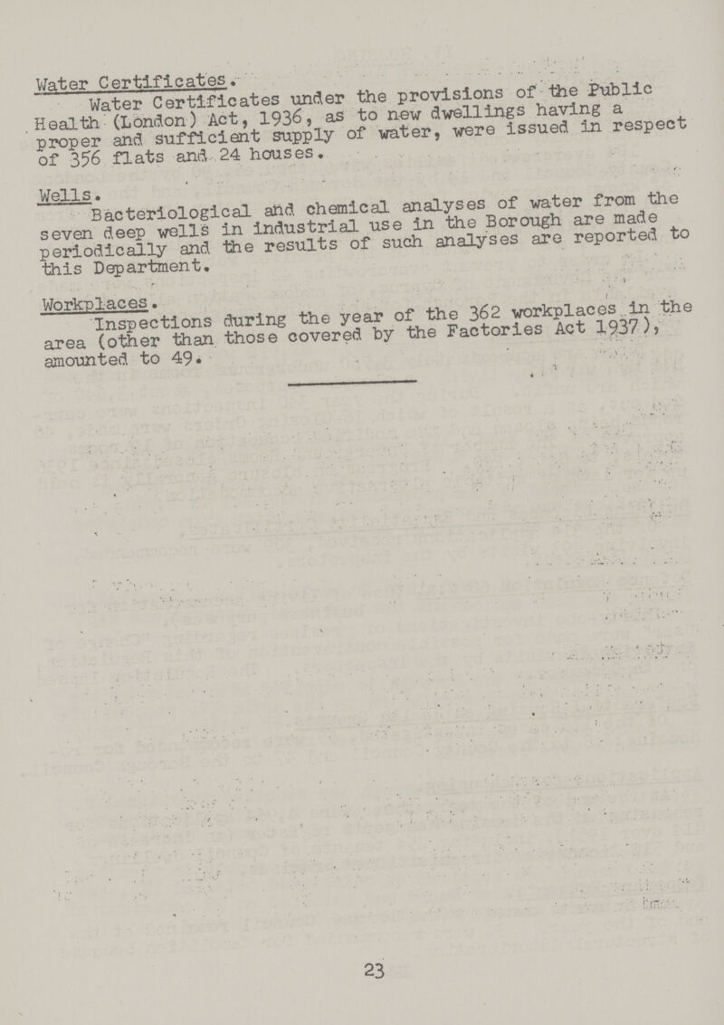 Water Certificates. Water Certificates under the provisions of the Public . Health (London) Act, 1936, as to new dwellings having a proper and sufficient supply of water, were issued in respect of 356 flats and 24 houses. Wells. Bacteriological and chemical analyses of water from the seven deep wells in industrial use in the Borough are made periodically and the results of such analyses are reported to this Department. Workplaces. Inspections during the year of the 362 workplaces in the area (other than those covered by the Factories Act 1937), amounted to 49. 23