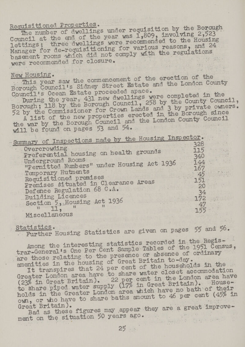 Requisitioned Properties. The number of dwellings under requisition by the Borough Council at the end of the year was 1,809, involving 2,523 lettings; three dwellings were recommended to the Housing Manager for de-requisitioning for various reasons, and 24 basement rooms which did not comply with the regulations were recommended for closure. New Housing. This year saw the commencement of the erection of the Borough Council's Sidney Street Estate and the London County Council's Ocean Estate proceeded apace. During the year, 431 new dwellings were completed in the Borough; 118 by the Borough Council, 258 by the County Council, 52 by the Commissioner for Crown Lands and 3 by private owners. A list of the new properties erected in. the Borough since the war by the Borough Council and the London County Council will be found on pages 53 and 54. Summary of Inspections made by the Housing Inspector. Overcrowding 328 Preferential housing on health grounds 115 Underground Rooms 340 Permitted Numbers under Housing Act 1936 144 Temporary Hutments 167 Requisitioned premises 45 Premises Situated in Clearance Areas 151 Defence Regulation 68 C.A. 20 Building Licences 34 Section 5, Housing Act 1936 172 11, 47 Miscellaneous 155 Statistics. Further Housing Statistics are given on pages 55 and 56. Among the interesting statistics recorded in the Regis trar-General's One Per Cent Sample Tables of the 1951 Census, are those relating to the presence or absence of ordinary amenities in the housing of Great Britain to-day. It transpires that 24 per cent of the households in the Greater London area have to share water closet accommodation (23% in Great Britain). 22 per cent in the London area have to share piped water supply (17% in Great Britain). House holds in the Greater London area which have no bath of their own, or who have to share baths amount to 46 per cent (45% in Great Britain). Bad as these figures may appear they are a great improve ment on the situation 50 years ago. 25