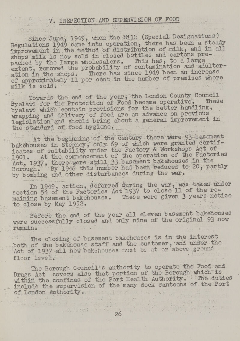 V. INSPECTION AND SUPERVISE ON OF FOOD Since June, 1949, when the Mills (Special Designations) Regulations 1949 came into operation, there has been a steady improvement in the method of distribution of milk, and in all shops milk is now sold in closed bottles and cartons pre packed by the large wholesalers. This has, to a large extent, removed the probability of contamination and adulter ation in the shops. There has since 1949 been an increase of approximately 11 per cent in the number of premises where milk is sold. Towards the end of the year, the London County Council Byelaws for the Protection of Food became operative. These byelaws which contain provisions for the better handling, wrapping and delivery of food are an advance on previous legislation and should bring about a general improvement in the standard of. food hygiene. At the beginning of the century there were 93, basement bakehouses in Stepney, only 69 of which were granted certif icates of suitability under the Factory & Workshops Act of 1901. At the. commencement of the operation of the Factories Act, 1937, there were still 33 basement bakehouses in the Borough. By 1946 this number had been reduced to .20, partly by bombing and other disturbances during the war. In 1949, action, deferred during the war, was taken under section 54 of the Factories Act 1937 to close 11 of the re maining basement bakehouses. These were given 3 years notice to close by May 1952. Before the and of the year all eleven basement bakehouses were successfully closed and only nine of the original 93 now remain. The closing of basement bakehouses is in the interest both of the bakehouse staff and the customer, and under the Act of 1937 all new bakehouses must be at or above ground floor level. The Borough Council's authority to operate the Food and Drugs Act covers also that portion of the Borough which is within the confines of the Port Health Authority. The duties include the supervision of the many dock canteens of the Port of London Authority. 26