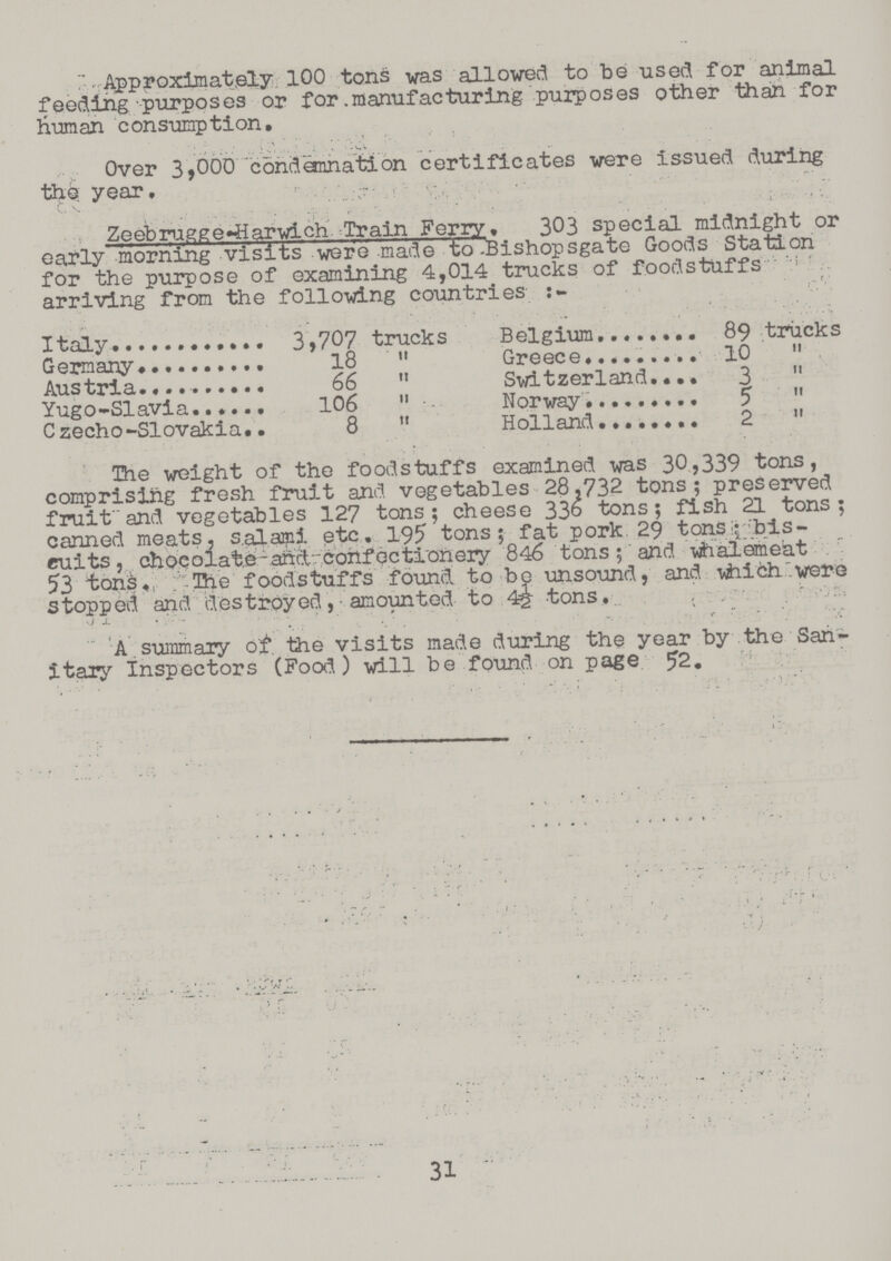Approximately 100 tons was allowed to be used for animal feeding purposes or for manufacturing purposes other than for human consumption. Over 3,000 condemnation certificates were issued during the year. Zeebrugge-Harwich Train Ferry. 303 special midnight or early morning visits were made to Bishopsgate Goods Station for the purpose of examining 4,014 trucks of foodstuffs arriving from the following countries:- Italy 3,707 trucks Belgium 89 trucks Germany 18  Greece 10  Austria 66  Switzerland 3  Yugo-Slavia 106  Norway 5  Czecho-Slovakia 8  Holland 2  The weight of the foodstuffs examined was 30,339 tons, comprising fresh fruit and vegetables 28,732 tons; preserved fruit and vegetables 127 tons; cheese 336 tons; fish 21 tons; canned meats, salami etc. 195 tons; fat pork 29 tons; bis cuits, chocolate and confectionery 846 tons; and whalemeat 53 tons. The foodstuffs found to be unsound, and which were stopped and destroyed, amounted to 4½ tons. A summary of the visits made during the year by the San itary Inspectors (Food) will be found on page 52. 31