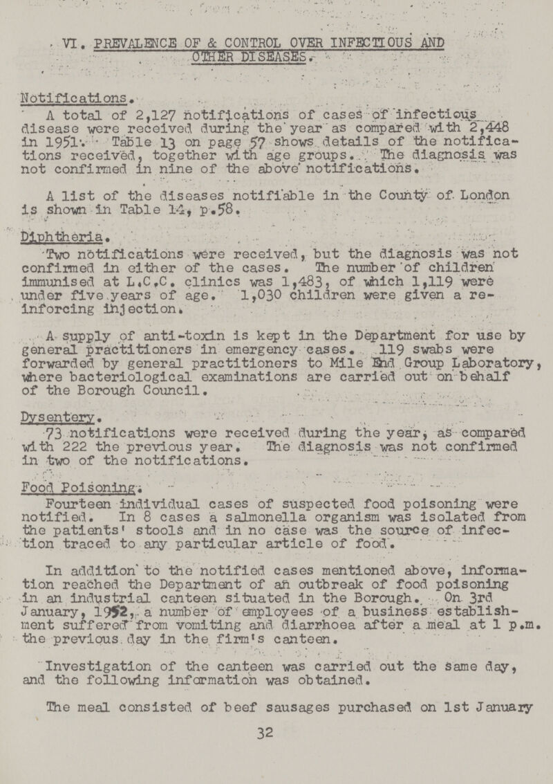 VI. PREVALENCE OF & CONTROL OVER INFECTIOUS AND OTHER DISEASES. Notifications. A total of 2,127 notifications of cases of infectious _ disease were received during the year as compared with 2,448 in 1951. Table 13 on page 57 shows details of the notifica tions received, together with age groups. The diagnosis was not confirmed in nine of the above notifications. A list of the diseases notifiable in the County of. London is shown in Table 14, p.58. Diphtheria. Two notifications were received, but the diagnosis was not confirmed In either of the cases. The number of children immunised at L.C.C. clinics was 1,483, of which 1,119 were . under five years of age. 1,030 children were given a re inforcing injection. A supply of anti-toxin is kept in the Department for use by general practitioners in emergency cases. 119 swabs were forwarded by general practitioners to Mile End Group Laboratory, where bacteriological examinations are carried out on behalf of the Borough Council. Dysentery. 73 notifications were received during the year as compared with 222 the previous year. The diagnosis was not confirmed in two of the notifications. Food Poisoning. Fourteen individual cases of suspected food poisoning were notified. In 8 cases a salmonella organism was isolated from the patients' stools and in no case was the source of infec tion traced to any particular article of food. In addition to the notified cases mentioned above, informa tion reached the Department of an outbreak of food poisoning in an industrial canteen situated in the Borough. On 3rd January, 1952, a number of employees of a business establish ment suffered from vomiting and diarrhoea after a meal at 1 p.m. the previous day in the firm's canteen. Investigation of the canteen was carried out the same day, and the following information was obtained. The meal consisted of beef sausages purchased on 1st January 32