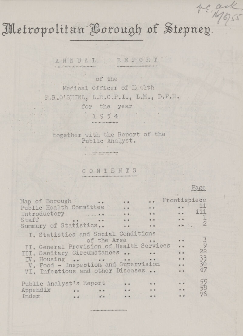 Metropolitan Borough of Stepneg. ANNUAL REP 0 R T of the Medical Officer of Health F.R.O'SHIEL, L.R.C.P.I., L.M., D.P.H. for the year 19 5 4 together with the Report of the Public Analyst. CONTENTS Page Map of Borough Frontispiece Public Health Committee ii Introductory iii Staff 1 Summary of Statistics2 I. Statistics and Social Conditions of the Area 3 II. General Provision ofHealth Services 9 III. Sanitary Circumstances 22 IV. Housing 33 V. Food - Inspection- and Supervision36 VI. Infectious and other Diseases47 Public Analyst's Report55 Appendix 58 Index 76
