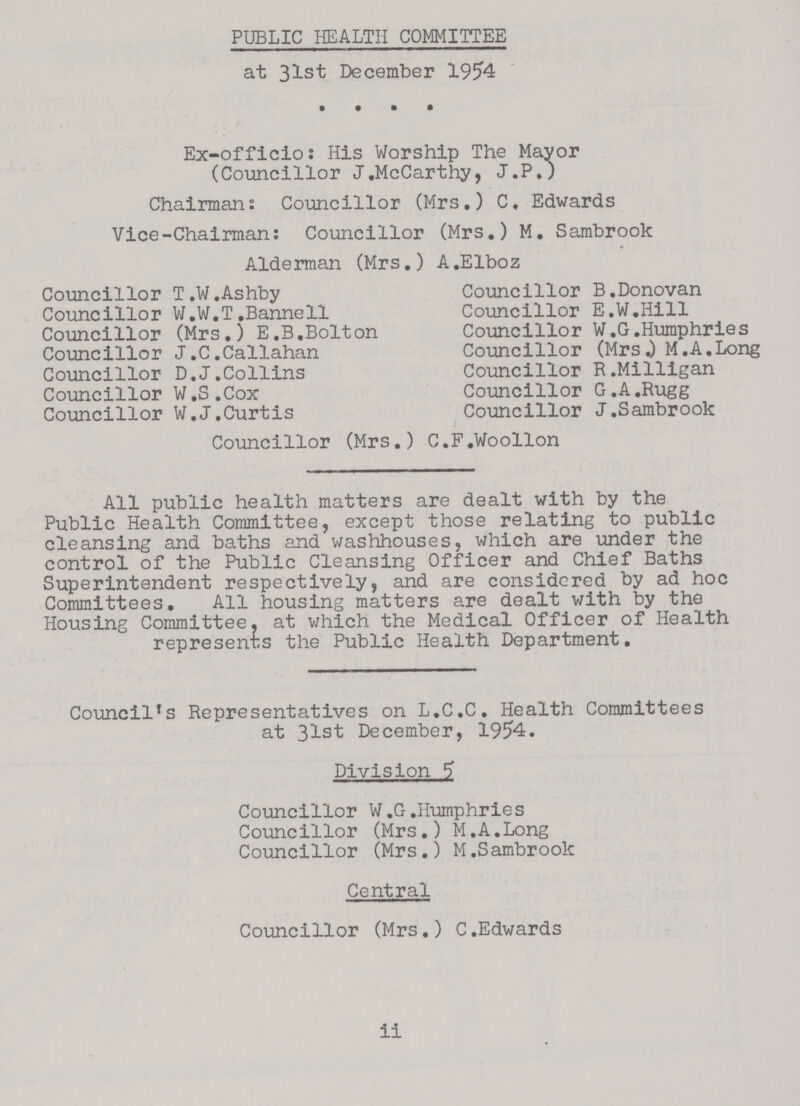 PUBLIC HEALTH COMMITTEE at 31st December 1954 Ex-officio: His Worship The Mayor (Councillor J.McCarthy, J.P.) Chairman: Councillor (Mrs.) C. Edwards Vice-Chairman: Councillor (Mrs.) M. Sambrook Alderman (Mrs.) A.Elboz Councillor T.W.Ashby Councillor W.W.T.Bannell Councillor (Mrs.) E.B.Bolton Councillor J.C.Callahan Councillor D.J.Collins Councillor W.S.Cox Councillor W.J.Curtis Councillor B.Donovan Councillor E.W.Hill Councillor W.G.Humphries Councillor (Mrs.) M.A.Long Councillor R.Milligan Councillor G.A.Rugg Councillor J.Sambrook Councillor (Mrs.) C.F.Woollon All public health matters are dealt with by the Public Health Committee, except those relating to public cleansing and baths and washhouses, which are under the control of the Public Cleansing Officer and Chief Baths Superintendent respectively, and are considered by ad hoc Committees. All housing matters are dealt with by the Housing Committee, at which the Medical Officer of Health represents the Public Health Department. Council's Representatives on L.C.C. Health Committees at 31st December, 1954. Division 5 Councillor W.G.Humphries Councillor (Mrs.) M.A.Long Councillor (Mrs.) M.Sambrook Central Councillor (Mrs.) C.Edwards ii