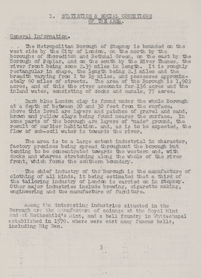 1. STATISTICS & SOCIAL CONDI HONS OF THE AREA. General Information. The Metropolitan Borough of Stepney is bounded on the west side by the City of London, on the north by the boroughs of Shoreditch and Bethnal Green, on the east by the Borough of Poplar, and on the south by the River Thames, the river front being some 2.39 miles in length. It is roughly rectangular in shape, the length being 2.3 miles and the breadth vaiying from 1 to 1-g- miles, and possesses approxim ately 90 miles of streets. The area of the Borough is 1902 acres, and of this the river accounts for 136 acres and the inland water, consisting of docks and canals, 75 acres. Dark blue London clay is found under the whole Borough at a depth of between 20 and 30 feet frcm the surface. Above this level are layers and patches of gravel and sand, brown and yellow clays being found nearer the surface. In sane parts of the borough are layers of made ground, the result of earlier habitation, and, as is to be expected, the flow of sub-soil watei? is towards the river. The area is to a large extent industrial in character, factory pranises being spread throughout the borough but. tending to be concentrated towards the western end, with docks and wharves stretching along the whole of the river front, which foims the southern boundary. The chief industry of the Borough is the manufacture of clothing of all kinds, it being estimated that a third of the tailoring industiy of London is carried on in Stepney. Other major industries include brewing, cigarette making, engineering and the manufacture of furniture. Among the interesting industries situated in the Borough are the Manufacture of coinage at the Royal Mint and at Rothschild's Hint, and a bell foundry in White chap,al established in 1570, where were cast many famous bells, including Big Ben. 3