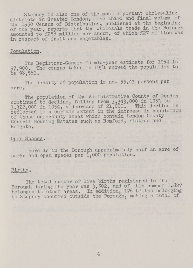 Stepney is also one of the most important wholesaling districts in Greater London, The third and final volume of the 1950 Census of Distribution, published at the beginning of the year, reports that the wholesale trade in the Borough amounted to £258 million per annum, of which £27 million was in respect of fruit and vegetables. Population. The Registrar-General's mid-year estimate for 1954 is 97,900. The census taken in 1951 showed the population to be 98,581. The density of population is now 55.43 persons per acre. The population of the Administrative County of London continued to decline, falling from 3j3435000 in 1953 to 3,322,000 in 1954, a decrease of 21,000. This decline is reflected to a certain extent in the increase in population of those out-county areas which contain London County Council Housing Estates such as Romford, Elstree and Reigate. Open Spaces. There is in the Borough approximately half an acre of parks and open spaces per 1,000 population. Births. The total number of live births registered in the Borough during the year was 3,502, and of this number 1,827 belonged to other areas. In addition, 176 births belonging to Stepney occurred outside the Borough, making a total of 4