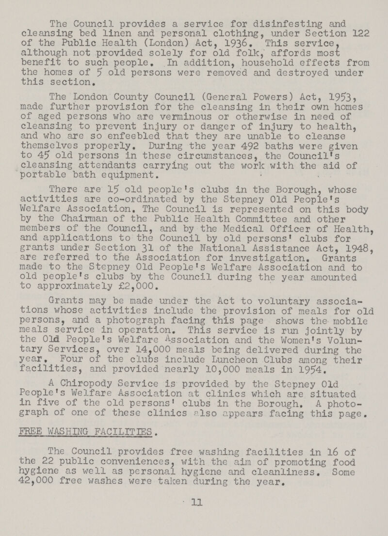 The Council provides a service for disinfesting and cleansing bed linen and personal clothing, under Section 122 of the Public Health (London) Act, 193&. This service, although not provided solely for old folk, affords most benefit to such people. In addition, household effects from the homes of 5 old persons were removed and destroyed under this section. The London County Council (General Powers) Act, 1953, made further provision for the cleansing in their own homes of aged persons who are verminous or otherwise in need of cleansing to prevent injury or danger of injury to health, and who are so enfeebled that they are unable to cleanse themselves properly. During the year 492 baths were given to 45 old persons in these circumstances, the Council's cleansing attendants carrying out the work with the aid of portable bath equipment. There are 15 old people's clubs in the Borough, whose activities are co-ordinated by the Stepney Old People's Welfare Association. The Council is represented on this body by the Chairman of the Public Health Committee and other members of the Council, and by the Medical Officer of Health, and applications to the Council by old persons' clubs for grants under Section 31 of the National Assistance Act, 1948, are referred to the Association for investigation. Grants made to the Stepney Old People's Welfare Association and to old people's clubs by the Council during the year amounted to approximately £2,000. Grants may be made under the Act to voluntary associa tions whose activities include the provision of meals for old persons, and a photograph facing this page shows the mobile meals service in operation. This service is run jointly by the 0M People's Welfare Association and the Women's Volun tary Services, over 14,000 meals being delivered during the year. Four of the clubs include Luncheon Clubs among their facilities, and provided nearly 10,000 meals in 1954. A Chiropody Service is provided by the Stepney Old People's Welfare Association at clinics which are situated in five of the old persons' clubs in the Borough. A photo graph of one of these clinics also appears facing this page. FREE WASHING FACILITIES. The Council provides free washing facilities in 16 of the 22 public conveniences, with the aim of promoting food hygiene as well as personal hygiene and cleanliness. Some 42,000 free washes were taken during the year. 11