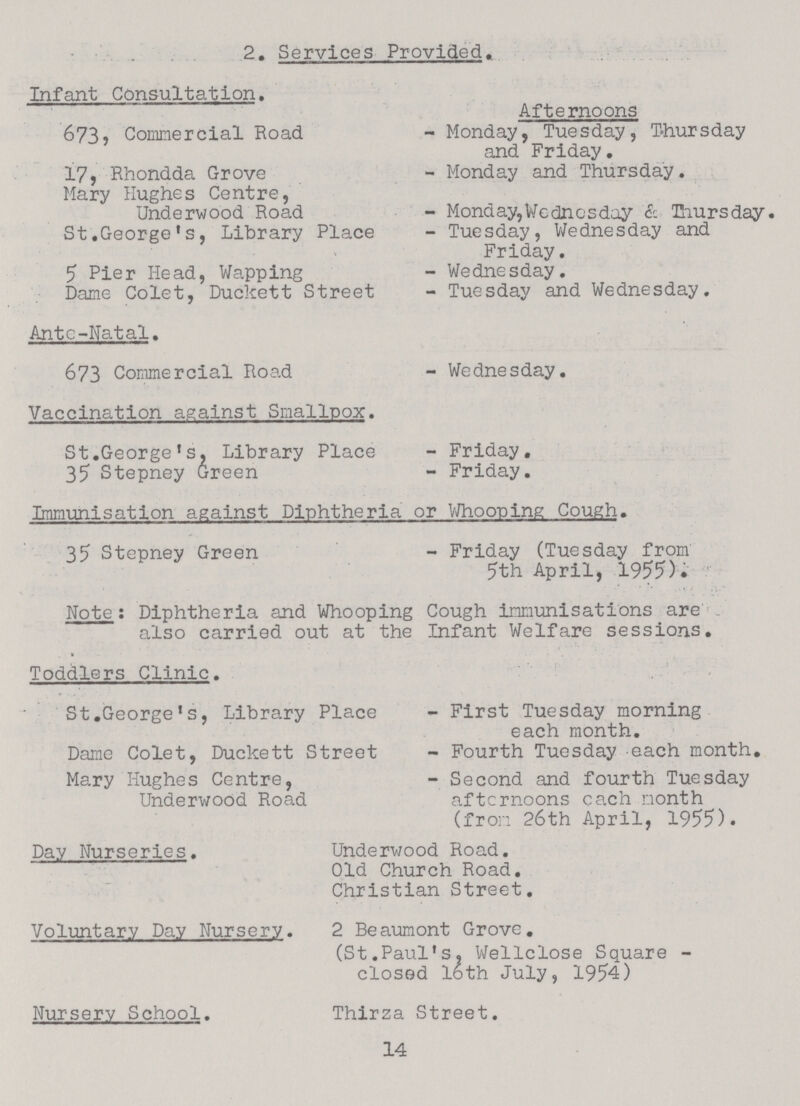 2. Services Provided, Infant Consultation. Afternoons 673, Commercial Road - Monday, Tuesday, Thursday and Friday. 17, Rhondda Grove - Monday and Thursday. Mary Hughes Centre, Underwood Road - Monday,Wednesday & Eiursday. St.George's, Library Place - Tuesday, Wednesday and Friday. 5 Pier Head, Wapping - Wednesday. Dame Colet, Duckett Street - Tuesday and Wednesday. Ante-Hatal. 673 Commercial Road - Wednesday. Vaccination against Smallpox. St.George's, Library Place - Friday. 35 Stepney Green - Friday. Immunisation against Diphtheria or Whooping Cough. 35 Stepney Green - Friday (Tuesday from 5th April, 1955). Note: Diphtheria and Whooping Cough immunisations are also carried out at the Infant Welfare sessions. Toddlers Clinic. St.George's, Library Place - First Tuesday morning each month. Dame Colet, Duckett Street - Fourth Tuesday each month. Mary Hughes Centre, - Second and fourth Tuesday Underwood Road afternoons ca.ch month (from 26th April, 1955). Day Nurseries. Underwood Road. Old Church Road. Christian Street. Voluntary Day Nursery. 2 Beaumont Grove. (St.Paul's, Wellclose Square closed 16th July, 1954) Nursery School. Thirza Street. 14