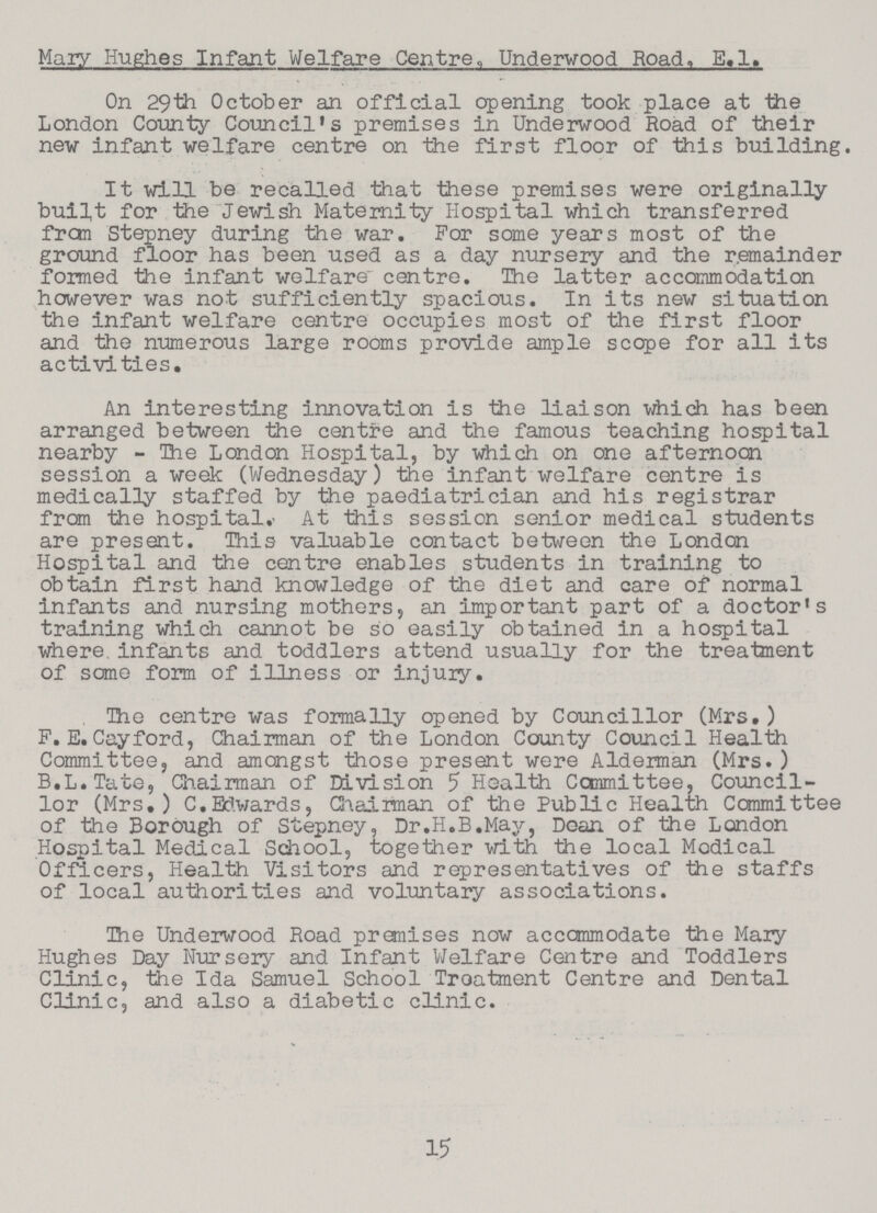 Mazy Hughes Infant Welfare Centre, Underwood Road, E.l. On 29th October an official opening took place at the London County Council's premises in Underwood Road of their new infant welfare centre on the first floor of this building. It will be recalled that these premises were originally built for the Jewish Maternity Hospital which transferred from Stepney during the war. For some years most of the ground floor has been used as a day nursery and the remainder formed the infant welfare centre. The latter accommodation however was not sufficiently spacious. In its new situation the infant welfare centre occupies most of the first floor and the numerous large rooms provide ample scope for all its activities. An interesting innovation is the liaison which has been arranged between the centre and the famous teaching hospital nearby - The London Hospital, by which on one afternoon session a week (Wednesday) the infant welfare centre is medically staffed by the paediatrician and his registrar from the hospital. At this session senior medical students are present. This valuable contact between the London Hospital and the centre enables students in training to obtain first hand knowledge of the diet and care of normal infants and nursing mothers, an important part of a doctor's training which cannot be so easily obtained in a hospital where infants and toddlers attend usually for the treatment of some form of illness or injury. The centre was formally opened by Councillor (Mrs.) F. E. Cayford, Chairman of the London County Council Health Committee, and amongst those present were Alderman (Mrs. ) B.L.Tate, Chairman of Division 5 Health Committee, Council lor (Mrs.) C.Edwards, Chairman of the Public Health Committee of the Borough of Stepney, Dr.H.B.May, Doan of the London Hospital Medical School, together with the local Modical Officers, Health Visitors and representatives of the staffs of local authorities and voluntary associations. The Underwood Road premises now accommodate the Mary Hughes Day Nursery and Infant Welfare Centre and Toddlers Clinic, the Ida Samuel School Treatment Centre and Dental Clinic, and also a diabetic clinic. 15