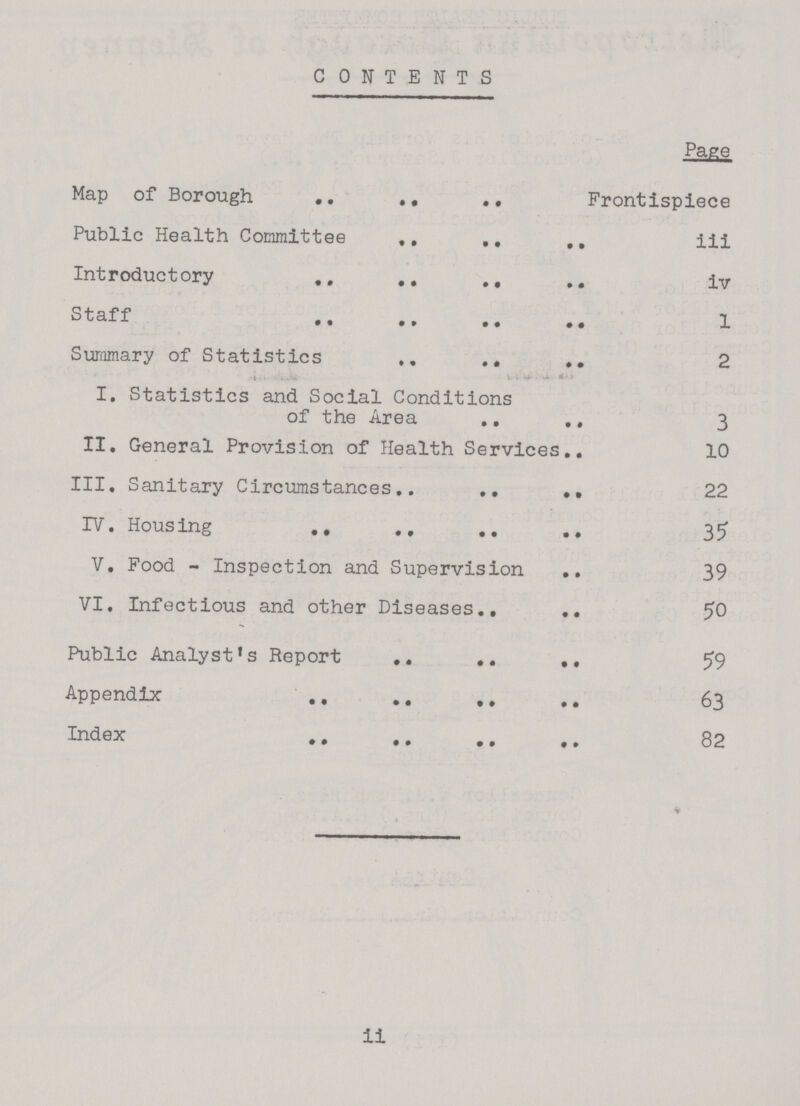 CONTENTS Page Map of Borough Frontispiece Public Health Committee iii Introductory iv Staff 1 Summary of Statistics 2 I. Statistics and Social Conditions of the Area 3 II. General Provision of Health Services 10 III. Sanitary Circumstances 22 IV. Housing 35 V. Food - Inspection and Supervision 39 VI. Infectious and other Diseases 50 Public Analyst's Report 59 Appendix 63 Index 82 ii