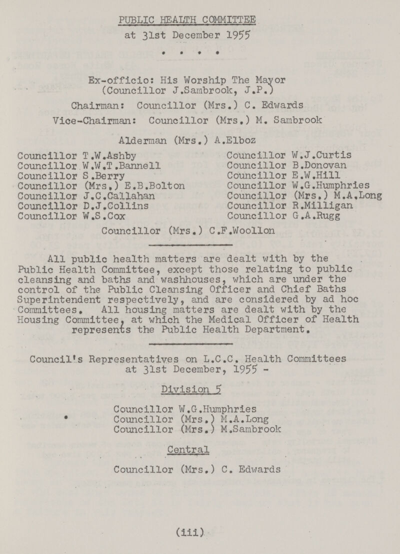 PUBLIC HEALTH COMMITTEE at 31st December 1955 Ex-officio: His Worship The Mayor (Councillor J .Sambrook, J.P.) Chairman: Councillor (Mrs.) C. Edwards Vice-Chairman: Councillor (Mrs.) M. Sambrook Alderman (Mrs.) A.Elboz Councillor T.W.Ashby Councillor W.W.T .Bannell Councillor S.Berry Councillor (Mrs,) E.B.Bolton Councillor J.C.Callahan Councillor D.J.Collins Councillor W.S.Cox Councillor W.J.Curtis Councillor B.Donovan Councillor E.W.Hill Councillor W.G.Humphries Councillor (Mrs.) M.A.Long Councillor R.Milligan Councillor G.A.Rugg Councillor (Mrs.) C.F.Woollon All public health matters are dealt with by the Public Health Committee, except those relating to public cleansing and baths and washhouses, which are under the control of the Public Cleansing Officer and Chief Baths Superintendent respectively, and are considered by ad hoc Committees. All housing matters are dealt with by the Housing Committee, at which the Medical Officer of Health represents the Public Health Department. Council's Representatives on L.C.C. Health Committees at 31st December, 1955 - Division 5 Councillor W.G.Humphries • Councillor (Mrs.) M.A.Long Councillor (Mrs.) M.Sambrook Central Councillor (Mrs.) C. Edwards (iii)