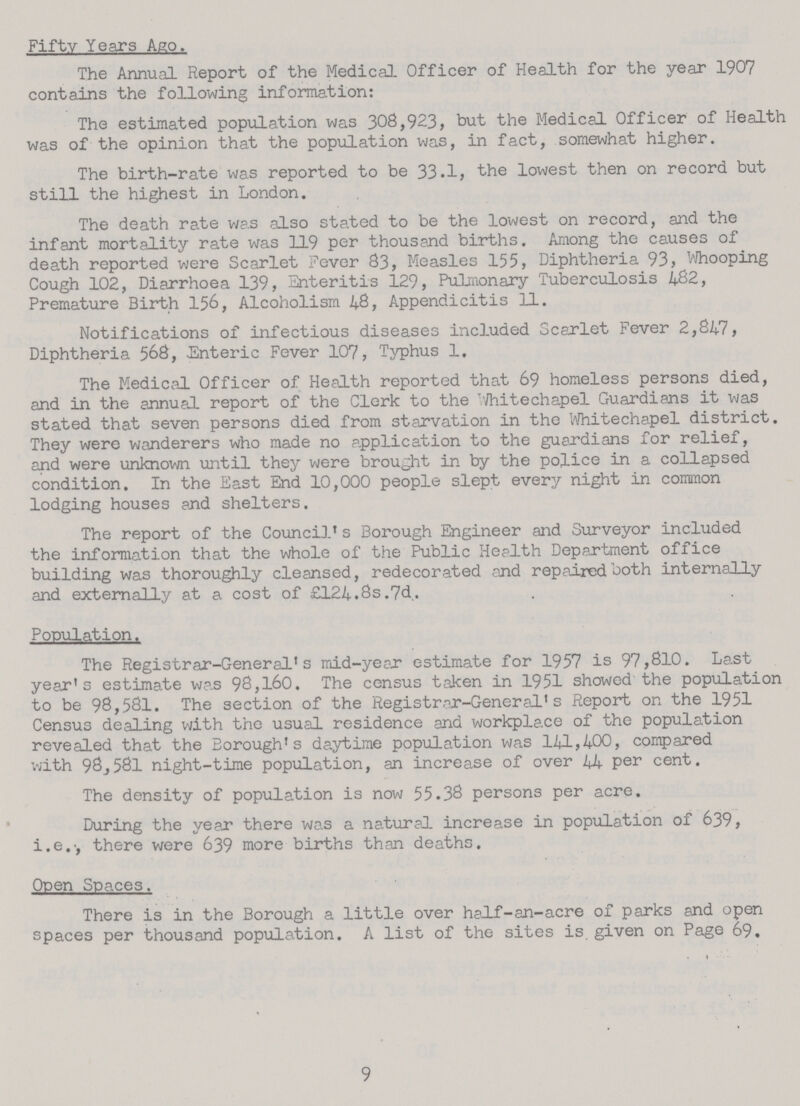 Fifty Years Ago. The Annual Report of the Medical Officer of Health for the year 1907 contains the following information: The estimated population was 308,923, but the Medical Officer of Health was of the opinion that the population was, in fact, somewhat higher. The birth-rate was reported to be 33.1, the lowest then on record but still the highest in London. The death rate was also stated to be the lowest on record, and the infant mortality rate was 119 per thousand births. Among the causes of death reported were Scarlet Fever 83, Measles 155, Diphtheria 93, Whooping Cough 102, Diarrhoea 139, Enteritis 129, Pulmonary Tuberculosis 482, Premature Birth 156, Alcoholism 48, Appendicitis 11. Notifications of infectious diseases included Scarlet Fever 2,847, Diphtheria 568, Enteric Fever 107, Typhus 1. The Medical Officer of Health reported that 69 homeless persons died, and in the annual report of the Clerk to the Whitechapel Guardians it was stated that seven persons died from starvation in the Whitechapel district. They were wanderers who made no application to the guardians for relief, and were unknown until they were brought in by the police in a collapsed condition. In the East End 10,000 people slept every night in common lodging houses and shelters. The report of the Council's Borough Engineer and Surveyor included the information that the whole of the Public Health Department office building was thoroughly cleansed, redecorated and repaired both internally and externally at a cost of £124.8s.7d. Population. The Registrar-General's mid-year estimate for 1957 is 97,810. Last year's estimate was 98,160. The census taken in 1951 showed the population to be 98,581. The section of the Registrar-General's Report on the 1951 Census dealing with the usual residence and workplace of the population revealed that the Borough's daytime population was 141,400, compared with 98,581 night-time population, an increase of over 44 per cent. The density of population is now 55.38 persons per acre. During the year there was a natural increase in population of 639, i.e., there were 639 more births than deaths. Open Spaces. There is in the Borough a little over half-an-acre of parks and open spaces per thousand population. A list of the sites is given on Page 69. 9
