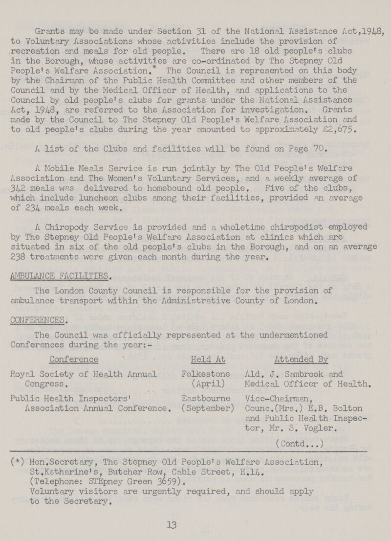 Grants may be made under Section 31 of the National Assistance Act,1948 to Voluntary Associations whose activities include the provision of recreation and meals for old people. There are 18 old people's clubs in the Borough, -whose activities are co-ordinated by The Stepney Old People's Welfare Association. The Council is represented on this body by the Chairman of the Public Health Committee and other members of the Council and by the Medical Officer of Health, and applications to the Council by old people's clubs for grants under the National Assistance Act, 1948, are referred to the Association for investigation. Grants made by the Council to The Stepney Old People's Welfare Association and to old people's clubs during the year amounted to approximately £2,675. A list of the Clubs and facilities will be found on Page 70. A Mobile Meals Service is run jointly by The Old People's Welfare Association and The Women's Voluntary Services, and a weekly average of 342 meals was delivered to homebound old people. Five of the clubs, which include luncheon clubs among their facilities, provided an average of 234 meals each week. A Chiropody Service is provided and a wholetime chiropodist employed by The Stepney Old People's Welfare Association at clinics which are situated in six of the old people's clubs in the Borough, and on an average 238 treatments were given each month during the year. AMBULANCE FACILITIES. The London County Council is responsible for the provision of ambulance transport within the Administrative County of London. CONFERENCES. The Council was officially represented at the undermentioned Conferences during the year:- Conference Held At Attended By Royal Society of Health Annual Congress. Folkestone (April) Aid. J. Sambrook and Medical Officer of Health. Public Health Inspectors' Association Annual Conference. Eastbourne (September) Vice-Chairman, Counc.(Mrs.) E.B. Bolton and Public Health Inspec tor, Mr. S. Vogler. (Contd...) (*) Hon.Secretary, The Stepney Old People's Welfare Association, St.Katharine's, Butcher Row, Cable Street, E.14. (Telephone: STEpney Green 3659). Voluntary visitors are urgently required, and should apply to the Secretary. 13