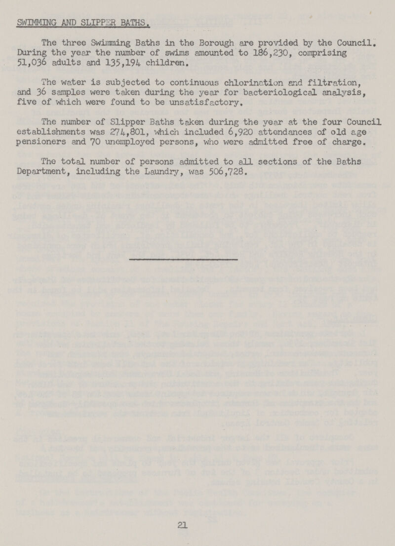 SWIMMING AND SLIPPER BATHS. The three Swimming Baths in the Borough are provided by the Council. During the year the number of swims amounted to 186,230, comprising 51,036 adults and 135,194 children. The water is subjected to continuous chlorination end filtration, and 36 samples were taken during the year for bacteriological analysis, five of which were found to be unsatisfactory. The number of Slipper Baths taken during the year at the four Council establishments was 274,801, which included 6,920 attendances of old age pensioners and 70 unemployed persons, who were admitted free of charge. The total number of persons admitted to all sections of the Baths Department, including the Laundry, was 506,728. 21