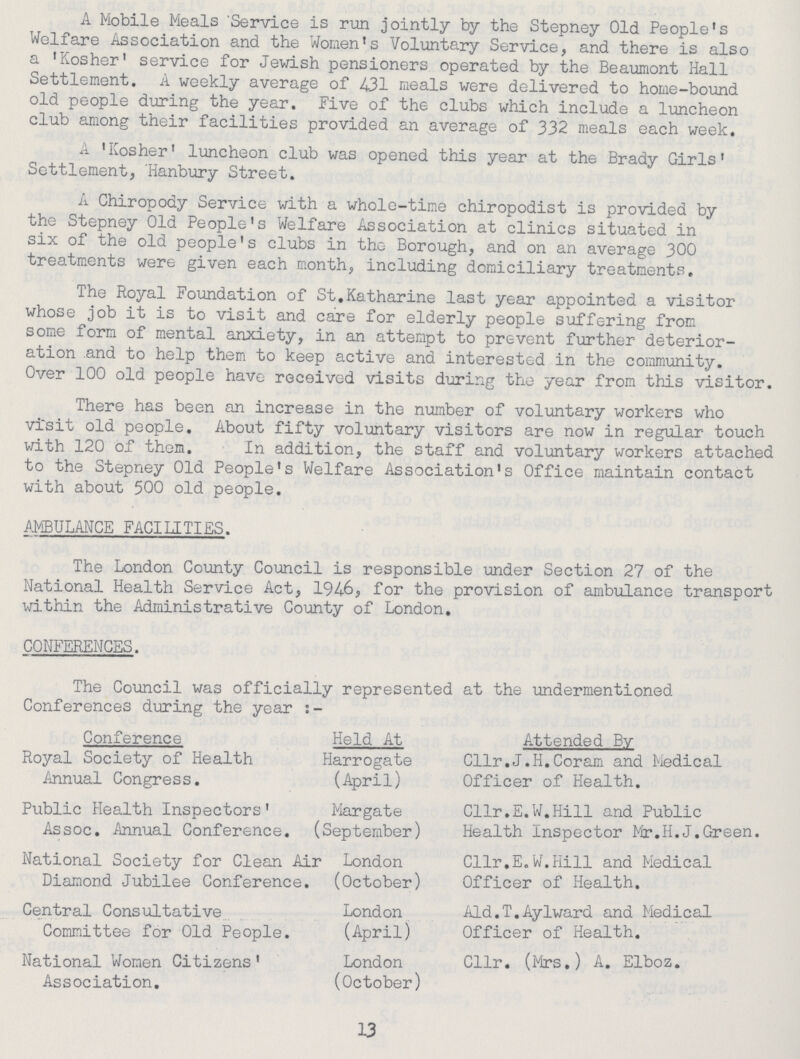 A Mobile Meals Service is run jointly by the Stepney Old People's Welfare Association and the Women's Voluntary Service, and there is also a 'Kosher' service for Jewish pensioners operated by the Beaumont Hall Settlement. A weekly average of 431 meals were delivered to home-bound old people during the year. Five of the clubs which include a luncheon club among their facilities provided an average of 332 meals each week. A 'Kosher' luncheon club was opened this year at the Brady Girls' Settlement, Hanbury Street. A Chiropody Service with a whole-time chiropodist is provided by the Stepney Old People's Welfare Association at clinics situated in six of the old people's clubs in the Borough, and on an average 300 treatments were given each month, including domiciliary treatments. The Royal Foundation of St.Katharine last year appointed a visitor whose job it is to visit and care for elderly people suffering from some form of mental anxiety, in an attempt to prevent further deterior ation and to help them to keep active and interested in the community. Over 100 old people have received visits during the year from this visitor. There has been an increase in the number of voluntary workers who visit old people. About fifty voluntary visitors are now in regular touch with 120 of them. In addition, the staff and voluntary workers attached to the Stepney Old People's Welfare Association's Office maintain contact with about 500 old people. AMBULANCE FACULTIES. The London County Council is responsible under Section 27 of the National Health Service Act, 1946, for the provision of ambulance transport within the Administrative County of London. CONFERENCES. The Council was officially represented at the undermentioned Conferences during the year :- Conference Held At Attended By Royal Society of Health Annual Congress. Harrogate (April) Cllr.J.H.Coram and Medical Officer of Health. Public Health Inspectors' Assoc. Annual Conference. Margate September) Cllr.E.W.Hill and Public Health Inspector Mr.H.J.Green. National Society for Clean Air Diamond Jubilee Conference. London (October) Cllr.E.W.Hill and Medical Officer of Health. Central Consultative Committee for Old People. London (April) Aid.T.Aylward and Medical Officer of Health. National Women Citizens' Association. London (October) Cllr. (Mrs.) A. Elboz. 13