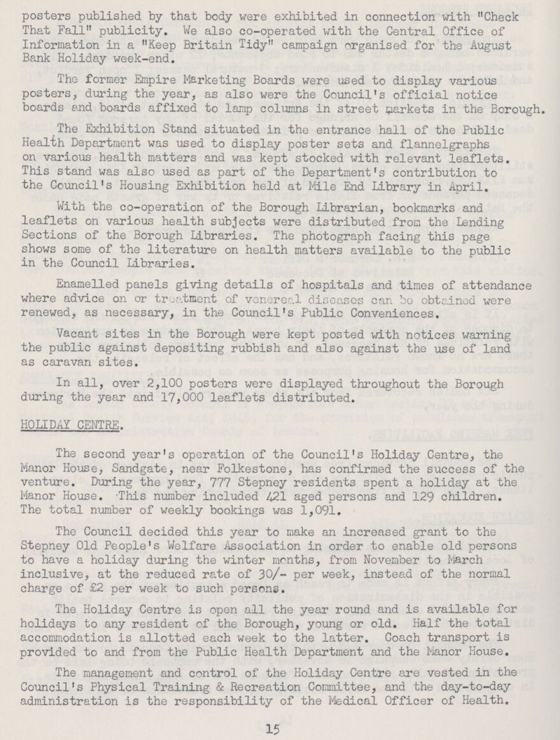 posters published by that body were exhibited in connection with Check That Fall publicity. We also co-operated with the Central Office of Information in a Keep Britain Tidy campaign organised for the August Bank Holiday week-end. The former Empire Marketing Boards were used to display various posters, during the year, as also were the Council's official notice boards and boards affixed to lamp columns in street markets in the Borough. The Exhibition Stand situated in the entrance hall of the Public Health Department was used to display poster sets and flannelgraphs on various health matters and was kept stocked with relevant leaflets. This stand was also used as part of the Department's contribution to the Council's Housing Exhibition held at Mile End Library in April. With the co-operation of the Borough Librarian, bookmarks and leaflets on various health subjects were distributed from the Lending Sections of the Borough Libraries. The photograph facing this page shows some of the literature on health matters available to the public in the Council Libraries. Enamelled panels giving details of hospitals and times of attendance where advice on or treatment of venereal diseases can be obtained were renewed, as necessary, in the Council's Public Conveniences. Vacant sites in the Borough were kept posted with notices warning the public against depositing rubbish and also against the use of land as caravan sites. In all, over.2,100 posters were displayed throughout the Borough during the year and 17,000 leaflets distributed. HOLIDAY CENTRE. The second year's operation of the Council's Holiday Centre, the Manor House, Sandgate, near Folkestone, has confirmed the success of the venture. During the year, 777 Stepney residents spent a holiday at the Manor House. This number included 421 aged persons and 129 children. The total number of weekly bookings was 1,091. The Council decided this year to make an increased grant to the Stepney Old People's Welfare Association in order to enable old persons to have a holiday during the winter months, from November to March inclusive, at the reduced rate of 30/- per week, instead of the normal charge of £2 per week to such persons. The Holiday Centre is open all the year round and is available for holidays to any resident of the Borough, young or old. Half the total accommodation is allotted each week to the latter. Coach transport is provided to and from the Public Health Department and the Manor House. The management and control of the Holiday Centre are vested in the Council's Physical Training & Recreation Committee, and the day-to-day administration is the responsibility of the Medical Officer of Health. 15